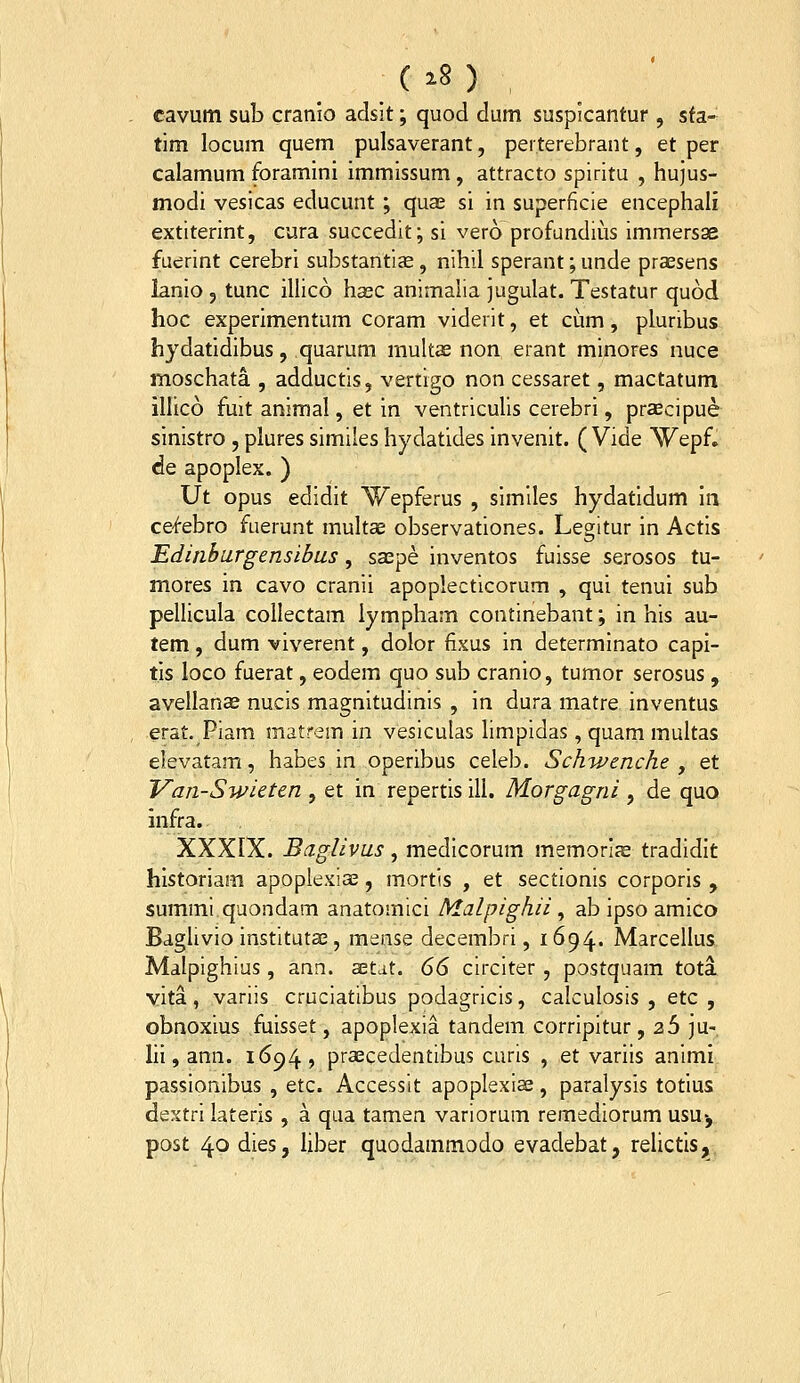 ( ^8 ) , cavum sub cranio adsit; quod dum suspicantur , sta- tim locum quem pulsaverant, perterebrant, et per calamum foramini immissum, attracto spiritu , hujus- modi vesicas educunt; quae si in superficie encephali extiterint, cura succedit; si vero profundius immersae fuerint cerebri substantise, nihil sperant; unde praesens lanio 5 tunc illico hasc animaiia jugulat. Testatur quod hoc experimentum coram viderit, et cum, plunbus hydatidibus, quarum multae non erant minores nuce moschata , adductis, vertigo non cessaret, mactatum illico fmt animal, et in ventriculis cerebri, prcBcipue sinistro , plures similes hydatides invenit. ( Vide ^Yepf, de apoplex. ) Ut opus edidit Wepferus , similes hydatidum in cef-ebro fuerunt multce observationes. Legitur in Actis Edinburgensibus, saepe inventos fuisse serosos tu- mores in cavo cranii apoplecticorum , qui tenui sub pellicula collectam lympham continebant; in his au- tem, dum viverent, dolor fixus in determinato capi- tis loco fuerat, eodem quo sub cranio, tumor serosus, avellanas nucis magnitudinis , in dura matre inventus erat. Piam matrem in vesiculas limpidas, quam multas elevatam, habes in operibus celeb. Schwenche , et Van-Swieten , et in repertis ill. Morgagni , de quo infra. XXXIX. Baglivus, medicorum memorias tradidlt historiam apoplexiae, mortis , et sectionis corporis , summi quondam anatomici Malpighii ^ ab ipso amico Baglivio institutae, mease decembri, 1694. Marcellus Malpighius, ann. aetat. 66 circiter , postquam tota vita, variis cruciatibus podagricis, calculosis , etc , obnoxius fuisset, apoplexia tandem corripitur , 26 ]U- lil, ann. 1694, praecedentibus curis , et variis animi passionibus , etc. Accessit apoplexia;, paralysis totius dextri lateris , a qiia tamen variorum remediorum usu-, post 40 dies, liber quodammodo evadebat, relictis;^