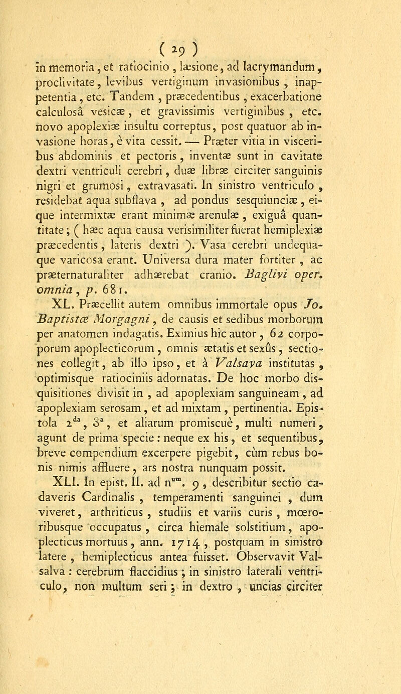 ( ^9 ) in memoria , et ratioclnio , Isesione, ad lacrymandum, proclivitate, levibus vertiginum invasionibus , inap- petentia, etc. Tandem , praecedentibus , exacerbatione calculosa vesica;, et gravissimis vertiginibus , etc. novo apoplexias insultu correptus, post quatuor ab in- vasione horas,evita cessit.— Praeter viiia in visceri- bus abdominis et pectoris , inventaj sunt in cavitate dextri ventriculi cerebri, duas librae circiter sanguinis nigri et grumosi, extravasati. In sinistro ventriculo , residebat aqua subflava , ad pondus sesquiunciae , ei- que intermixta3 erant minima; arenulae , exigua quan- titate; ( hasc aqua causa verisimiliterfuerat hemiplexiae praecedentis , lateris dextri }. Vasa cerebri undequa- que varicosa erant. Universa dura mater fortiter , ac praeternaturaliter adhaerebat cranio. Baglivi oper. omnia , p. 68 r. XL. Praecellit autem omnibus immortale opus Jo, Baptistcs Morgagni, de causis et sedibus morborum per anatomen indagatis. Eximiushicautor , 62 corpo- porum apoplecticorum , omnis aetatis et sexus , sectio- nes collegit, ab illo ipso, et a Valsava institutas , optimisque ratiociniis adornatas. De hoc morbo dis- quisitiones divisit in , ad apoplexiam sanguineam , ad apoplexiam serosam, et ad raixtam, pertinentia. Epis tola 2^^, 3*, et aliarum promiscue, multi numeri, agunt de prima specie : neque ex his, et sequentibus, breve compendium excerpere pigebit, cum rebus bo- nis nimis affluere, ars nostra nunquam possit. XLI. In epist. II. ad n*. c), describitur sectio ca- daveris Cardinalis , temperamenti sanguinei , dum viveret, arthriticus , studiis et variis curis , moero- ribusque occupatus , circa hiemale solstitium, apo- plecticus mortuus, ann. 1714, postquam in sinistro iatere , hemiplecticus antea fuisset. Observavit Val- salva : cerebrum flaccidius ; in sinistro laterali ventri- culo, non multum seri; in dextro , uncias circiter