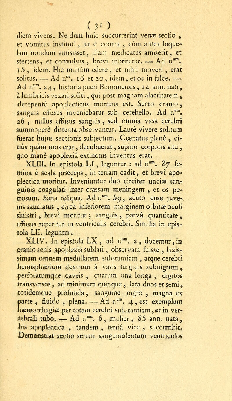 (30 diem vivens. Ne diim huic succnrrerint venae sectio , et vomitus instituti, ut e contra , ciim antea loque» lam nondum amisisset, illam medicatus amiserit, et stertens, et convuisus , brevi moriretur. — Ad n. i6 , idem. Hic multum edere, et nihil moveri , erat solitus. — Ad v°\ 16 et 10 > idem , et os in falce. — Ad n'. 24, historia pueri Bononiensis , 14 ann. nati, a lumbricis vexari soliti, qui post magnam alacritatem , derepente apoplecticus mortuus est. Secto cranio, sanguis efRisus inveniebatur sub cerebello. Ad n. 26 , nullus effusus sanguis, sed omnia vasa cerebri sujnmopere distenta observantur. Laute vivere sohtum fuerat hujus sectjonls subjectum. Coenatus plene , ci- tiias quam mos erat, decubuerat, supino corporis situ , quo mane apoplexia extinctus inventus erat. XLIII, In epistola LI, leguntur : ad n*. 3/ fe- mina e scala praeceps, in terram cadit, et brevi apo- plectica moritur. Inveniuntur duo circiter unciae san- guinis coagulati inter crassam meningem , et os pe- trosum. Sana reliqua. Ad n. 69, acuto ense juve- nis sauciatus , circa inferiorem marginem orbitae oculi sinistri , brevi moritur ; sanguis, parva quantitate , efFusus reperitur in ventriculis cerebri. Simiha in epis- tola LII. leguntyr. XLIV. in epistola LX, ad n°*. 2 , docemur,In cranio senis apoplexia sublati, observata fuisse , laxis- simam omnem medullarem substantiam , atque cerebri hemisphasrium dextrum a vasis turgidis subnigrum, perforatumque caveis , quarum una longa , digitos transversos , ad minimum quinque,, lata duos et semi, totidemque profunda, sanguine nigro , magna ex parte , fluido , plena. —Ad n. 4 , est exemplum haemorrhagiae per totam cerebri substantiam ,et in ver- tebrah tubo. — Ad n*. 6, mulier, 85 ann. nata, h\$ apoplectica , tandem , tertia vice , succumbit. DeiBonstrat iectio serum sanguinolentum ventnculos