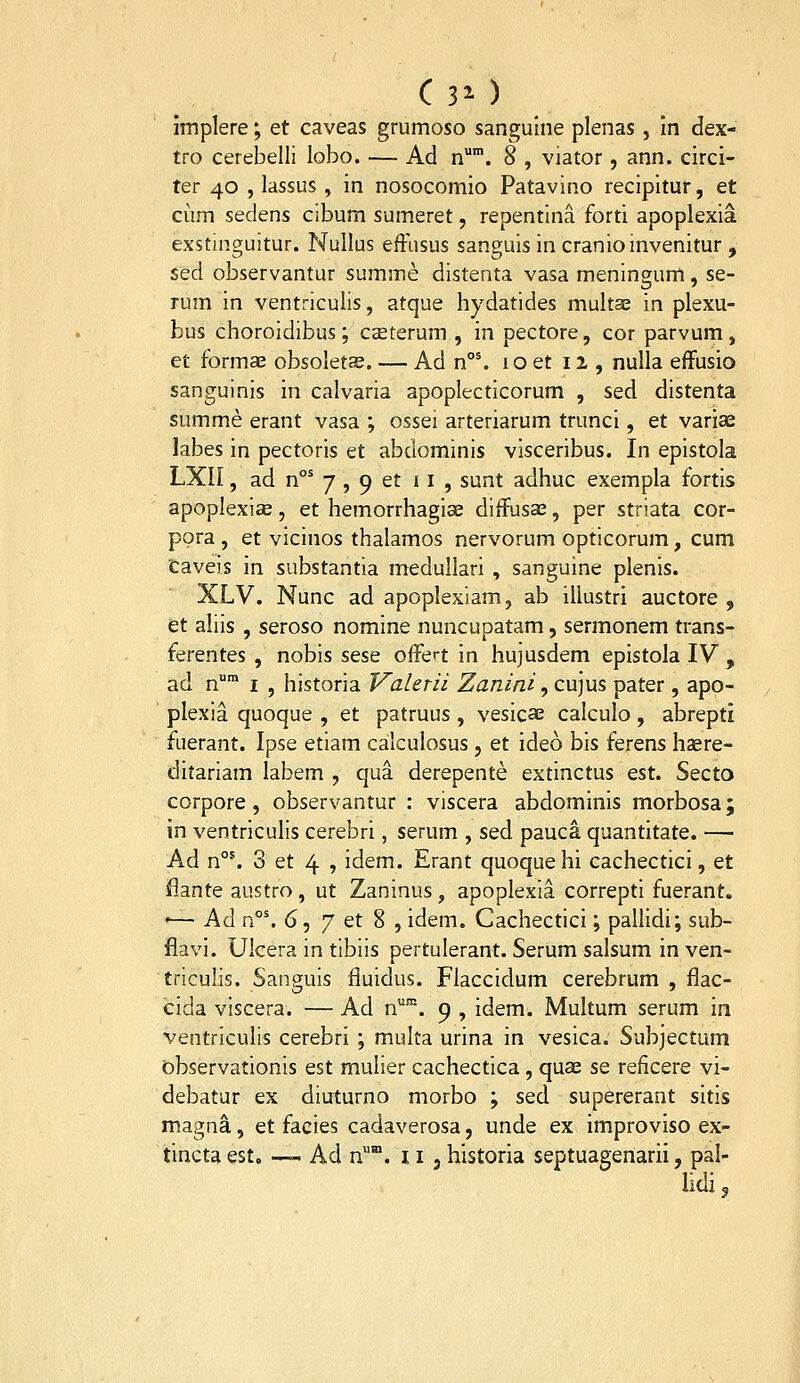 C 30 implere; et caveas grumoso sangulne plenas , in dex- tro cerebelli lobo. — Ad n*. 8 , viator , ann. circi- ter 40 , lassus , in nosocomio Patavino recipitur, et cum sedens cibum sumeret, repentina forti apoplexia exstinguitur. Nullus effusus sanguis in cranioinvenitur , sed observantur summe distenta vasa meningum, se- rum in ventriculis, atque hydatides multas in plexu- bus choroidibus; caeterum , in pectore, cor parvum, et tbrmae obsoletae. — Ad n°'. 10 et 11, nulla effusio sanguinis in calvaria apoplecticorum , sed distenta summe erant vasa ; ossei arteriarum trunci, et variae labes in pectoris et abdominis visceribus. In epistola LXn, ad n°' 7 , 9 et 11 , sunt adhuc exempla fortis apoplexije, et hemorrhagiae diffusae, per striata cor- pora , et vicinos thalamos nervorum opticorum, cum Caveis in substantia medullari , sanguine plenis. XLV. Nunc ad apoplexiam, ab illustri auctore , et aliis , seroso nomine nuncupatam, sermonem trans- ferentes , nobis sese ofFert in hujusdem epistola IV , ad n I , historia Valerii Zanini ,cu]u5 pater, apo- plexia quoque , et patruus , vesicae calculo , abrepti fuerant. Ipse etiam calculosus, et ideo bis ferens haere- ditariam labem , qua derepente extinctus est. Secto corpore, observantur : viscera abdominis morbosa; in ventriculis cerebri, serum , sed pauca quantitate. — Ad n°'. 3 et 4 , idem. Erant quoque hi cachectici, et flante austro, ut Zaninus, apoplexia correpti fuerant. •— Ad n°'. 6, 7 et 8 , idem. Cachectici; pallidi; sub- flavi. Ulcera in tibiis pertulerant. Serum salsum in ven- triculis. Sanguis fluidus. Flaccidum cerebrum , flac- cida viscera. — Ad n'''. 9 , idem. Multum serum in ventriculis cerebri ; multa urina in vesica. Subjectum observationis est mulier cachectica, quae se reficere vi- debatur ex diuturno morbo ; sed supererant sitis magna, et facies cadaverosa, unde ex improviso ex- tincta est. — Ad n. 11 , historia septuagenarii, pal- lidi,