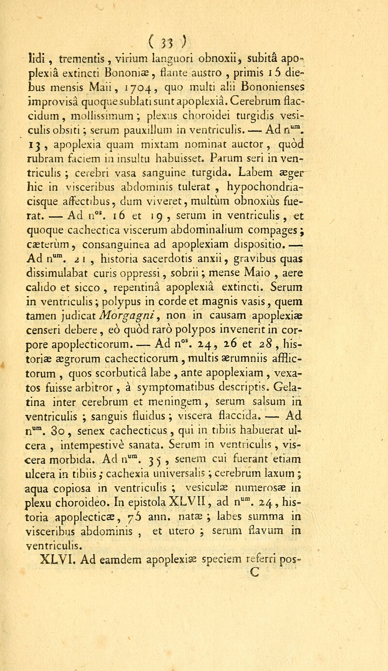 lidi, trementls , virium languori obnoxiij sublta apo- plexia extincti Bononiae, flante austro , primis 15 die- bus mensis Maii, i 704, quo multi alii Bononienses improvisa quoquesublatisuntapopIexia.Cerebrum flac- cidum, mollissimum; plexus choroidei turgidis vesi- culis obsiti; serum pauxiilum in ventriculis. — Ad n*. 13, apoplexia quam mixtam nominat auctor, quod rubram fliciem ia insultu habuisset. Parum seri in ven- triculis ; cerebri vasa sanguine turgida. Labem seger hic in visceribus abdominis tulerat , hypochondna- cisque affectibus, dum viveret, multum obnoxius fue- rat. — Ad n°'. 16 et 19 , serum in ventriculis , et quoque cachectica viscerum abdominalium compages ; caeterum , consanguinea ad apoplexiam dispositio. — Ad n™. 2 1 , historia sacerdotis anxii, gravibus quas dissimulabat curis oppressi, sobrii; mense Maio , aere calido et sicco , repentina apoplexia extincti. Serum in ventriculis; polypus in corde et magnis vasis, quem tamen ]ud\cat Morgagni, non in causam apoplexiae censeri debere, eo quod raro polypos invenerit in cor- pore apoplecticorum. — Ad n°'. 24, 26 et 28 , his- toriae a^grorum cachecticorum , multis aerumniis afflic- torum , quos scorbutica labe , ante apoplexiam , vexa- tos fuisse arbitror, a symptomatibus descriptis. Geia- tina inter cerebrum et meningem, serum salsum in ventriculis ; sanguis fiuidus ; viscera fiaccida. —- Ad n. 3o , senex cachecticus , qui in tibiis habuerat ul- cera , intempestive sanata. Serum in ventriculis, vis- cera morbida. Ad n™. 3 5 , senem cui fuerant etiam ulcera in tibiis ,• cachexia universalis; cerebrum laxum ; aqua copiosa in ventriculis ; vesiculse numerosae in plexu choroideo. In epistoIaXLVII, ad n. 24, his- toria apoplecticae, 76 ann. natas ; labes summa in visceribus abdominis , et utero ; serum flavum in ventriculis. XLVL Ad earadem apoplexise speciem referrl pos= C