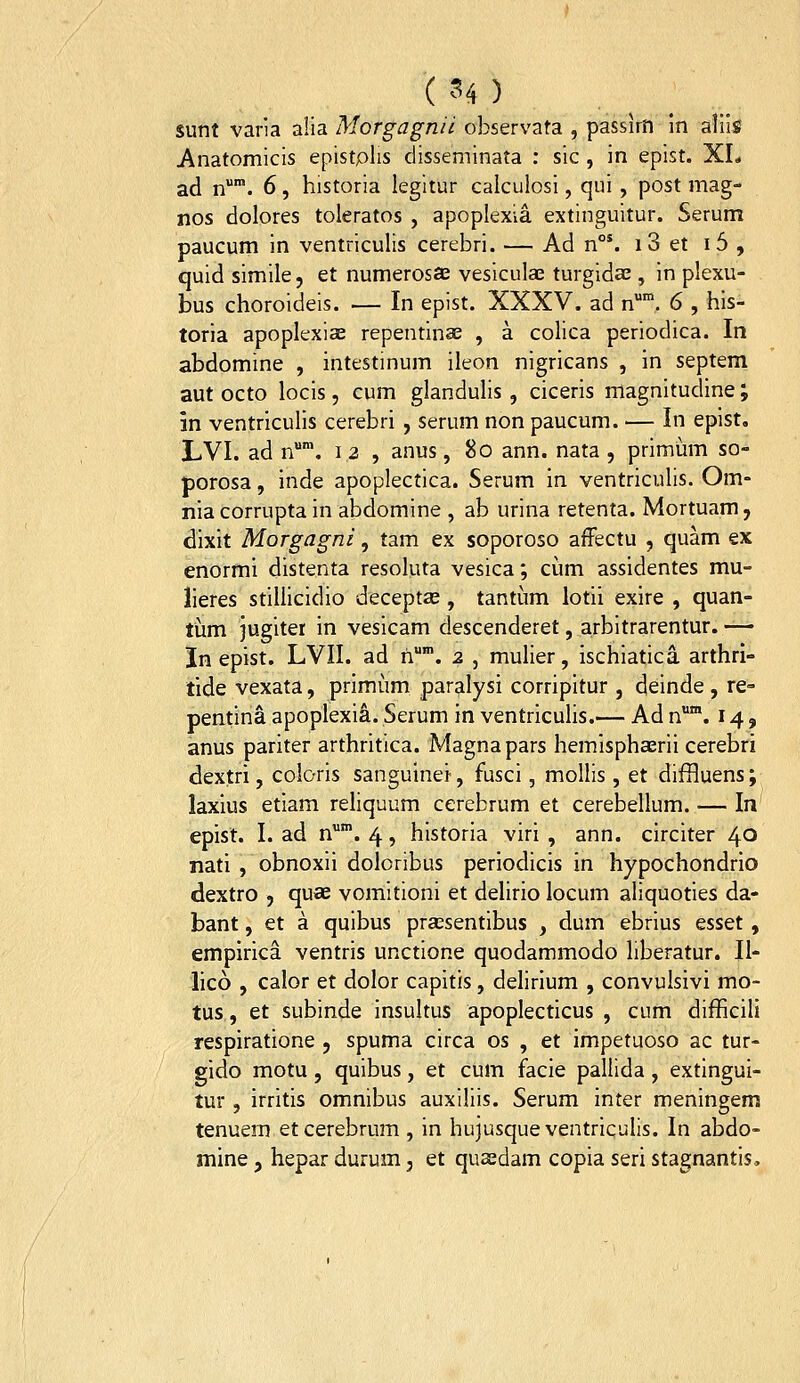 ( ^^4 ) sunt varia alia Morgagnii observata , passirn In aliis Anatomicis epistplis disseminata ; sic , in epist. XL ad n. 6, historia legitur calculosi, qui , post mag- nos dolores toleratos , apoplexia extinguitur. Serum paucum in ventriculis cerebri. — Ad n°*. i 3 et i5 , quid simile, et numerosas vesiculae turgidas, in plexu- bus choroideis. — In epist. XXXV. ad n*. 6 , his- toria apoplexiae repentinae , a colica periodica. In abdomine , intestinum ileon nigricans , in septem aut octo locis, cum glandulis, ciceris magnitudine; in ventriculis cerebri , serum non paucum. — In epist. LVI. ad n*. 12 , anus, 8o ann. nata , primum so- porosa, inde apoplectica. Serum in ventriculis. Om- nia corrupta in abdomine , ab urina retenta. Mortuam, dixit Morgagni, tam ex soporoso afFectu , quam ex enormi distenta resoluta vesica; cum assidentes mu- lieres stiliicidio deceptae, tantum lotii exire , quan- tiim jugiter in vesicam descenderet, arbitrarentur. — In epist. LVII. ad h'. 2 , mulier, ischiatica arthri- tide vexata, primiim paralysi corripitur , deinde , re- pentina apoplexia. Serum in ventriculis.— Ad n*. 14, anus pariter arthritica. Magnapars hemisphaerii cerebri dextri, coloris sanguinei, fusci, mollis , et difHuens; laxius etiam reliquum cerebrum et cerebellum. — In epist. I. ad n. 4, historia viri , ann. circiter 40 nati , obnoxii doloribus periodicis in hypochondrio dextro , quae vomitioni et delirio locum aliquoties da- bant, et a quibus pra^sentibus , dum ebrius esset, empirica ventris unctione quodammodo liberatur. II- lico , calor et dolor capitis, delirlum , convulsivi mo- tus, et subinde Insultus apoplecticus , cum difficili respiratione , spuma circa os , et impetuoso ac tur- gido motu, quibus, et cum facie pallida, extingui- tur , irritis omnibus auxiliis. Serum inter meningem tenuem etcerebrum, in hujusqueventriculis. In abdo- mine, hepar durum, et quaedam copia seri stagnantis.