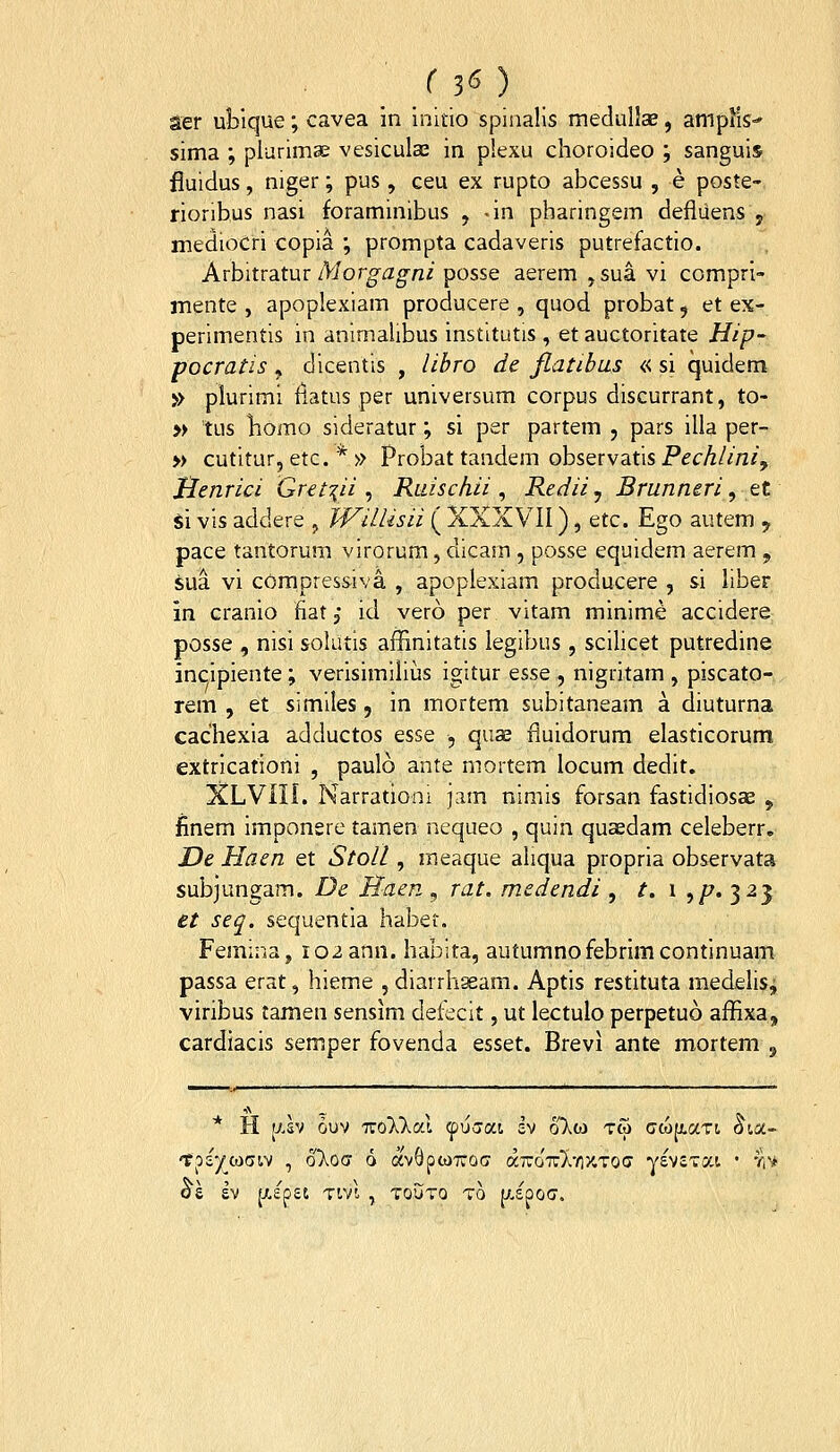/30 aer ublque; cavea in initio spisialis medullae, amplis-' sima ; plurimae vesiculaj in plexu choroideo ; sanguis fluidus, niger; pus , ceu ex rupto abcessu , e poste- rioribus nasi foraminibus , -in pharingem defiiiens y mediocri copia ; prompta cadaveris putrefactio. Avhitvsitm Morgagni posse aerem ,sua vi compri- mente , apoplexiam producere , quod probat, et ex- perimentis in animalibus institutis, et auctoritate Hip- pocratis , dicentis , libro de Jlatibus « si quidem » plurimi ilatus per universum corpus discurrant, to- » tus liomo sideratur; si per partem , pars illa per- » cutitur, etc. * » Probat tandem observatis Pechlini, Jlenrici Greti^ii ^ Ruischii ^ Redii ^ Brunneri, tt Si vis addere , JVillisii ( XXXVII), Gtc. Ego autem y pace tantorum virorum, dicam , posse equidem aerem , sua vi compressiva , apoplexiam producere , si liber in cranio fiatj id vero per vitam minime accidere posse , nisi sokitis affinitatis legibiis, scilicet putredine incipiente ; verisimiliiis igitur tsse , nigrltam , piscato- rem , et similes, in mortem subitaneam a diuturna cachexia adductos esse , quae fluidorum elasticorum, extricationi , paulo ante mortem locum dedit, XLVIII. Narrationi jam nimis forsan fastidiosas , finem imponsre tamen nequeo , quin quaedam celeberr, De Haen et Stoll, meaque aliqua propria observata subjungam. De Haer, ^ rat. medendi , t. \ ,/7.325 et seq. sequentia haber. Femina, 102 ann. habita, autumnofebrimcontinuam passa erat, hieme , diarrhssam. Aptis restituta medelisi viribus tamen sensim detecit, ut lectulo perpetuo affixa, cardiacis semper fovenda esset. Brevi ante mortem , * H [xsv duv TTO^Xlai (piiaai h oloj tco cc6p,aTt oia- 'tps^cociv , oT^oa d avQpcoTfoc a7t:o'7T:}i'/;y.T0O' yevsTai • viy oe ev [xepet Tivt , toutq to p.£po(j.