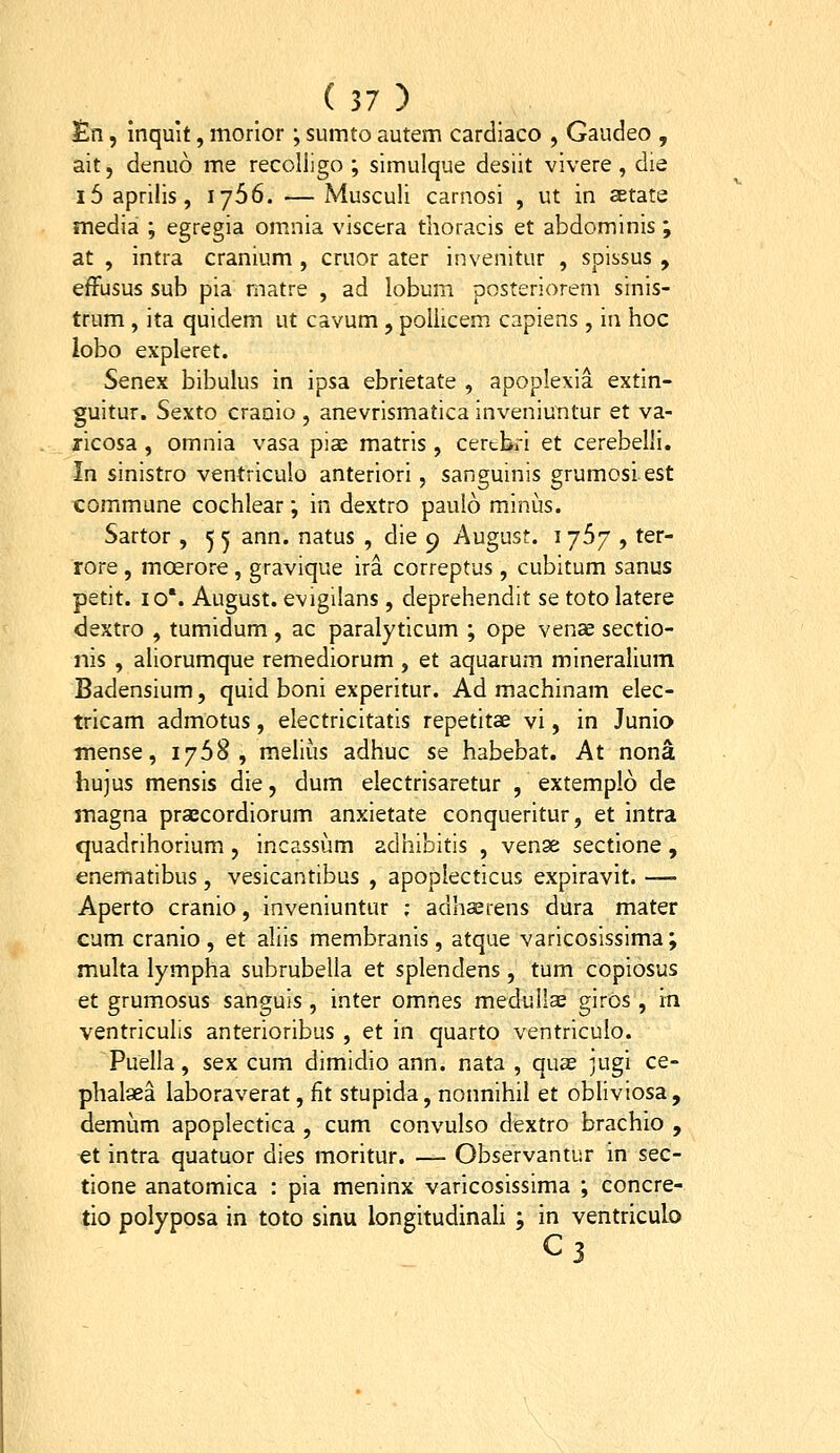 lEn, inquit, morior ; sumto autem cardiaco , Gaudeo , ait, denuo me recoliigo ; simulque desiit vivere, die i5 aprilis, 1766. — Musculi carnosi , ut in aetate media ; egregia omnia viscera thoracis et abdominis; at , intra cranium , cruor ater invenitur , spissus , efFusus sub pia matre , ad lobum posteriorem sinis- trum, ita quidem ut cavum, poliicem capiens, in hoc lobo expleret. Senex bibulus in ipsa ebrietate , apoplexia extin- guitur. Sexto craaio , anevrlsmatica inveniuntur et va- ricosa, omnia vasa pia^ matris , certbri et cerebelli. In sinistro ventriculo anteriori, sanguinis grumosi est commune cochlear; in dextro pauio minus. Sartor , 5 5 ann. natus , die 9 August. 1767 , ter- rore , mosrore, gravique ira correptus, cubitum sanus petit. 10'. August. evigilans, deprehendit se toto latere dextro , tumidum, ac paralyticum ; ope venae sectio- nis , aUorumque remediorum , et aquarum mineralium Badensium, quid boni experitur. Ad machinam elec- tricam admotus, electricitatis repetitae vi, in Junio tnense, 1768, melius adhuc se habebat. At nona hujus mensis die, dum electrisaretur , extemplo de magna prascordiorum anxietate conqueritur, et intra quadrihorium, incassum adhibitis , venge sectione, enematibus, vesicantibus , apoplecticus expiravit. — Aperto cranio, inveniuntur ; adhserens dura mater cum cranio , et aliis membranis, atque varicosissima; multa lympha subrubella et splendens, tum copiosus et grumosus sanguis , inter omnes medullas giros, in ventriculis anterioribus , et in quarto ventriculo. Puella, sex cum dimidio ann. nata , quee jugi ce- phalaea laboraverat, fit stupida, nonnihil et obliviosa, demum apoplectica , cum convulso dextro brachio , et intra quatuor dies moritur. — Observantur in sec- tione anatomica : pia meninx varicosissima ; concre- tio polyposa in toto sinu longitudinali ; in ventriculo