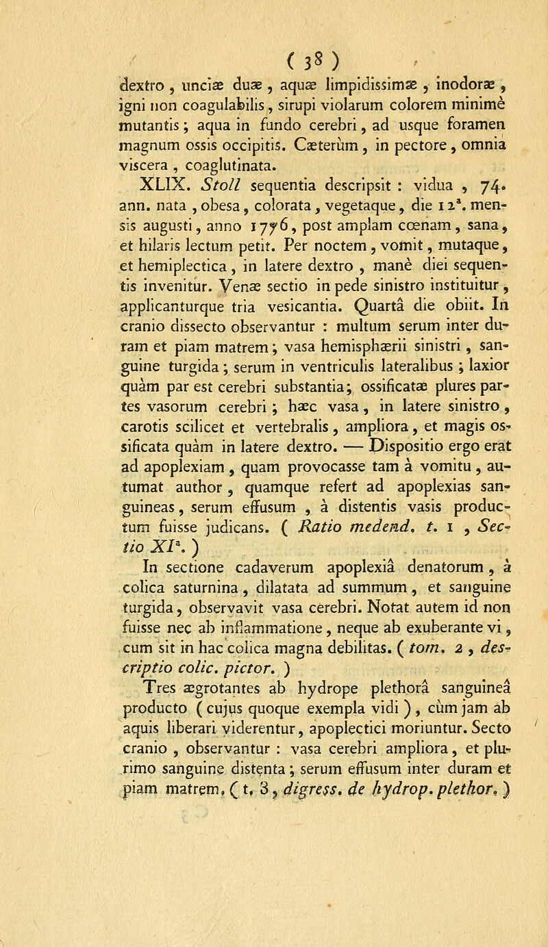 (3S) dextro , iincias duse, aqus limpldissimse , inodorse , igni non coagulabilis, sirupi violarum colorem minime mutantis; aqua in fundo cerebri, ad usque foramen magnum ossis occipitis. Cseterum , in pectore, omnia viscera , coaglutinata. XLIX. Stoll sequentia descripsit : vidua , 74« ann. nata , obesa, colorata, vegetaque, die 11'. men- sis augusti, anno 17^6, post amplam coenam, sana, et hilaris lectum petit. Per noctem, vomit, mutaque, et hemipiectica , in latere dextro , mane diei sequen- tis invenitur. Venee sectio in pede sinistro instituitur , applicanturque tria vesicantia. Quarta die obiit. In cranio dissecto observantur : multum serum inter du- ram et piam matrem; vasa hemisphaerii sinistri, san- guine turgida; serum in ventriculis lateraUbus ; laxior quam par est cerebri substantia; ossificataB plures par- tes vasorum cerebri; haec vasa, in latere sinistro, carotis scilicet et vertebralis, ampliora, et magis os- sificata quam in latere dextro. — Dispositio ergo erat ad apoplexiam , quam provocasse tam a vomitu, au- tumat author , quamque refert ad apoplexias san- guineas, serum effusum , a distentis vasis produc- tum fuisse judicans. ( Ratio medepid, t. 1 ^ Sec- tio Xl\ ) In sectione cadayerum apoplexia denatorum, a colica saturnina, dilatata ad summum, et sanguine turgida, observavit vasa cerebri. Notat autem id non fuisse nec ab infiammatione, neque ab exuberante vi, cum sit in hac colica magna debilitas. ( tom. 2 , des-^ criptio colic. pictor. ) Tres segrotantes ab hydrope plethora sanguinea producto ( cujus quoque exempla vidi ) , cum jam ab aquis liberari yiderentur, apoplectici moriuntur. Secto cranio , observantur : vasa cerebri ampliora, et plu-^ rimo sanguine dist^nta; serum effusum inter duram et