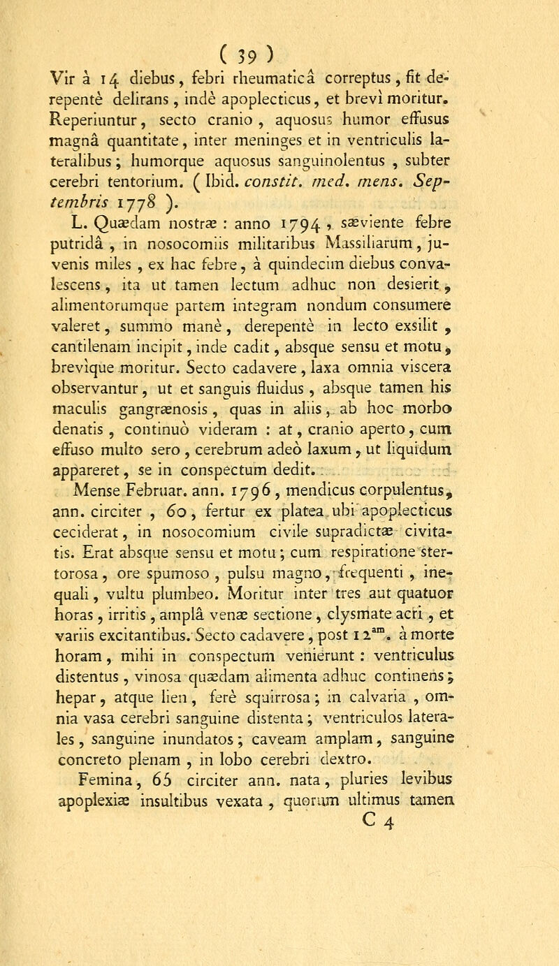 Vir a 14 diebus, febri rheumatica correptus, fit de- repente delirans, inde apvoplecticus, et brevi moritur, Reperiuntur, secto cranio , aquosu; humor efFusus magna quantitate, inter meninges et in ventriculis la- teralibus; humorque aquosus sanguinolentus , subter cerebri tentorium. ( Ibid. constit. med. rnens. Sep- tembris ijj8 ). L. Quaedam nostra? : anno 1794 1 sasviente febre putrida , in nosocomiis militaribus Massiliarum, ju- venis miles , ex hac febre, a quindecim diebus conva- lescens, ita ut tamen lectum adhuc non desierit, alimentorumque partem integram nondum consumere valeret, summo mane, derepente in lecto exsilit , cantilenam incipit, inde cadit, absque sensu et motu, brevique .moritur. Secto cadavere, laxa omnia viscera observantur, ut et sanguis fluidus, absque tamen his maculis gangraenosis, quas in aliis, ab hoc morbo denatis , continuo videram : at, cranio aperto, cum effuso multo sero , cerebrum adeo laxum y ut liquidum appareret, se in conspectum dedit.. Mense Februar. ann. 1796 , mendicus corpulentus, ann. circiter , 60, fertur ex plateaubi apopiecticus ceciderat, in nosocomium civile supradictas civita- tis. Erat absque sensu et motu; cum respiratione ster- torosa 5 ore spumoso , pulsu magno,ffequenti , ine- quaU, vultu plumbeo. Moritur inter tres aut quatuor horas, irritis , ampla venas sectione, clysmate acri , et variis excitantibus.Secto cadavere, post 12^*°. a morte horam, mihi in conspectum venierunt: ventriculus distentus, vinosa quasdam aiimenta adhuc continens ; hepar, atque lien, fere squirrosa; in calvaria , om- nia vasa cerebri sanguine distenta; ventriculos latera- les, sanguine inundatos; caveam amplam, sanguine concreto plenam , in lobo cerebri dextro. Femina, 65 circiter ann. nata, pluries levibus apoplexiffi insultibus vexata , quorum ultimus tamea C 4