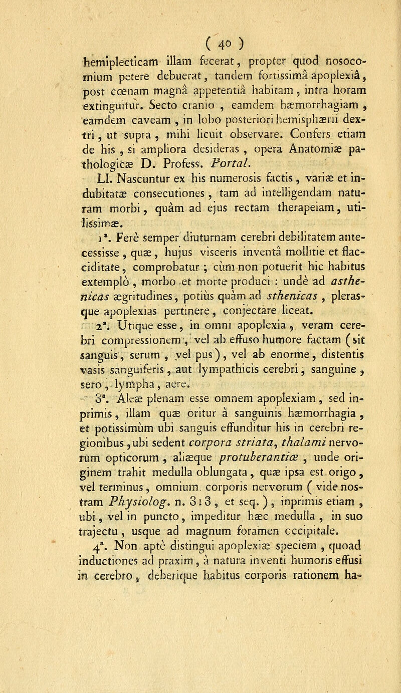 hemlplecticam illam fecerat, propter quod nosoco- mium petere debuerat, tandem fortissim.a apoplexia, post coenam magna appetentia habitam , intra horam extinguitur. Secto cranio , eamdem haemorrhagiam , eamdem caveam , in lobo posteriorihemisphaerii dex- tri, ut supta , mihi hcuit observare. Confers etiam de his , si ampliora desideras , opera Anatomiae pa- thologicae D. Profess. Portal. LI. Nascuntur ex his numerosis factis , varis et in- dubitatas consecutiones, tam ad intelligendam natu- ram morbi, quam ad ejus rectam therapeiam, uti- lissimze. ]*. Fere semper diuturnam cerebri debilitatem anie- cessisse , quae , hujus visceris inventa moUitie et flac- ciditate, comprobatur; cimi non potuerit hic habitus extemplo , morbo et morteproduci : unde ad asthe- nicas aegritudines, potiiis quam ad sthenicas , pleras- que apoplexias pertinere, conjectare Uceat. 2*. Utique esse, in omni apoplexia , veram cere- bri compressionem , vel ab efFuso humore factam (sit sanguis, serum , yel pus), vel ab enorme, distentis vasis sanguiferis, aut lympathicis cerebri, sanguine , sero , lympha, aere. 3*. Ale^ plenam esse omnem apoplexiam , sed in- primis, illam qu^ oritur a sanguinis hasmorrhagia , et potissimum ubi sanguis efFunditur his in cerebri re- gionibuSjubi sedent corpora striata^ thalamintxvo- riiim opticorum , aliasque protuberanti(2 , unde ori- ginem trahit medulla oblungata, quae ipsa est origo, vel terminus, omnium corporis nervorum ( vide nos- tram Physiolog. n. 3i3 , et seq. ) , inprimis etiam , ubi, vel in puncto, impeditur hasc medulla , in suo trajectu , usque ad magnum foramen cccipitale. 4*. Non apte distingui apoplexige speciem , quoad inductiones ad praxim, a natura inventi humoris effusi in cerebro, deberique habitus corporis rationem ha-