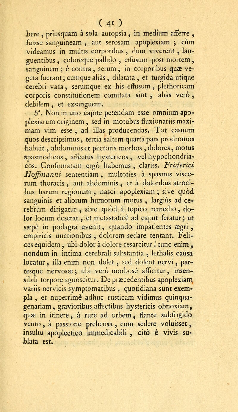 bere, priusquam a sola autopsia, m medlum afferre , fuisse sanguineam , aut serosam apoplexiam ; cum videamus in multis corponbus, dum viverent , lan- guentibus, coloreque pallido , efFusum post mortem, sanguinem ; e contra , serum , in corponbus quas ve- geta fuerant; cumque alias, dilatata , et turgida utique cerebri vasa, serumque ex his effusum, plethoricam corporis constitutionem comitata sint , alias vero , debilem , et exsanguem. 5*. Non in uno capite petendam esse omnium apo- plexiarum originem , sed in motubus fluxionariis maxi- mam vim esse , ad illas producendas. Tot casuum quos descripsimus, tertia saltem quartapars prodromos habuit, abdominis et pectoris morbos, dolores, motus spasmodicos , affectus hystericos , vel hypochondria- cos. Confirmatam ergo habemus , clariss. Friderici Hoffmanni sententiam , multoties a spasmis visce- rum thoracis, aut abdominis, et a doloribus atroci- bus harum regionum , nasci apoplexiam ; sive quod sanguinis et aliorum humorum motus , largius ad ce- rebrum dirigatur , sive quod a topico remedio, do- lor locum deserat, et metastatice ad caput feratur; ut saepe in podagra evenit, quando impatientes asgri , empiricis unctionibus , dolorem sedare tentant. Feli- ces equidem, ubi dolor a dolore resarcitur I tunc enim , nondum in intima cerebrali substantia , lethalis causa locatur, illa enim non dolet , sed dolent nervi, par- tesque nervosae; ubi vero morbose afficitur, insen- sibili torpore agnoscitur. De prcecedentibus apoplexiati^ variis nervicis symptomatibus, quotidiana sunt exem- pla , et nuperrime adhuc rusticam vidimus quinqua- genariam , gravioribus affectibus hystericis obnoxiam, quae in itinere, a rure ad urbem, fiante subfrigido vento, a passione prehensa, cum sedere voluisset, insultu apoplectico immedicabih , cito e vivis su- bkta est.