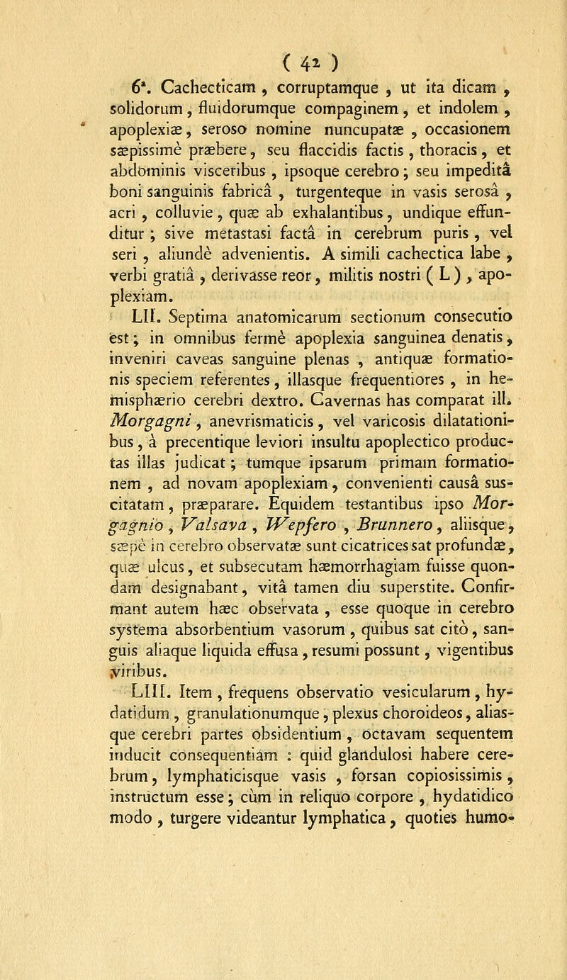 ( 40 6*. Cachectlcam , corruptamque , ut Ita dlcam , solidorum, fluidorumque compaginem , et indolem , apoplexicE, seroso nomine nuncupatae , occasionem saepissime prasbere, seu flaccidis factis , thoracis, et abdominis visceribus , ipsoque cerebro; seu impedita boni sanguinis fabrica , turgenteque in vasis serosa , acri , colluvie, quse ab exhalantibus, undique efFun- ditur ; sive metastasi facta in cerebrum puris , vel seri , aliunde advenientis. A simili cachectica labe , verbi gratia , derivasse reor, militis nostri ( L ) , apo- plexiam. LIl. Septima anatomlcarura sectlonum consecutlo iest; in omnibus ferme apoplexia sanguinea denatis , inveniri caveas sanguine plenas , antiquae formatio- nis speciem referentes, illasque frequentiores , in he- misphzerio cerebri dextro. Cavernas has comparat ill, Morgagni, anevrismaticis, vel varicosis dilatationl- bus , a precentique leviori insultu apoplectico produc- tas illas judicat; tumque ipsarum primam formatio- nem , ad novam apoplexiam, convenienti causa sus- citatam, przeparare. Equidem testantibus ipso Afor- gagnio , Valsava , TVepfero , Brunnero, aliisque , sspe in cerebro observatae sunt cicatricessat profundas, quse ulcus, et subsecutam haemorrhagiam fuisse quon- dam designabant, vita tamen diu superstite. Confir- mant autem haec observata , esse quoque in cerebro systema absorbentium vasorum , quibus sat cito, san- guis aliaque hquida efFusa , resumi possunt, vigentibus .viribus. LIIL Item , frequens observatio vesicularum , hy- datidum , granulationumque, plexus choroideos, alias- que cerebri partes obsidentium , octavam sequentem inducit consequentiam : quid glandulosi habere cere- brum, lymphaticisque vasis , forsan copiosissimis , instructum tssQ-^ cum in reliquo corpore , hydatidico modo , turgere videantur lymphatica, quoties hurao-