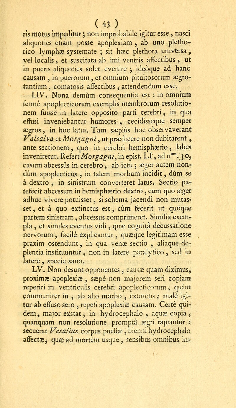 ( 4J ) ' rls motus impedltur; non Improbabile igltur es^e, nasci ailquoties etiam posse apoplexiam , ab uno pletho- rico lympha; systemate ; sit haec plethora univfersa, vel localis, et suscitata ab imi ventrls afFectibus , ut in pueris aliquoties solet evenlre ; ideoque ad hanc causam , in puerorum , et omnlum pltuitosorum aegro- tantlum , comatosls affectlbus, attendendum esse. LIV. Nona demum consequentla est : In omnium ferme apoplecticorum exemplls membrorum resolutio- nem fulsse In latere opposlto parti cerebri, in qua effusi inveniebantur humores , cecidlsseque semper asgros, in hoc latus. Tam saepius hoc observaverant Valsalva et Morgagni, ut pra;dicere non dubltarent , ante sectionem, quo in cerebri hemlsphsrio, labes inveniretur. Refert Morgagni, m eplst. LI', ad ^.'3 o, casum abcessus in cerebro, ab ictu; seger autem non- dum apoplecticus , in talem morbum incidlt, dum se a dextro , in slnlstrum converteret latus. Sectlo pa- tefecit abcessum in hemisphaerio dextro, cum quo seger adhuc vivere potulsset, slschema jacendi non mutas- set, et a quo extinctus est, cijm fecerlt ut quoque partem slnlstram, abcessus comprlmeret. Slmilla exem- pla , et slmlles eventus vldi, quse cognita decussatlone nervorum , faclle explicantur, quseque legltlmam esse praxlm ostendunt, in qua ven^ sectio , allaque de- plentia instituuntur , non in latere paralytlco , sed in latere, specie sano. LV. Non desunt opponentes , causs quam dlxlmus, proximae apoplexias , saspe non maiorem seri coplam reperlri in ventrlculls cerebri apoplecticorum, quam communlter in , ab allo morbo , extinctis ,* male igi- tur ab eftuso sero , repeti apoplexias causam. Certe qui- dem, major exstat, in hydrocephalo , aquas copia, quanquam non resolutione prompta segri rapiantur : secuerat Vesalius corpus puelise, biennl hydrocephalo affectse, qus ad mortem usque, sensrbus omnibus in-