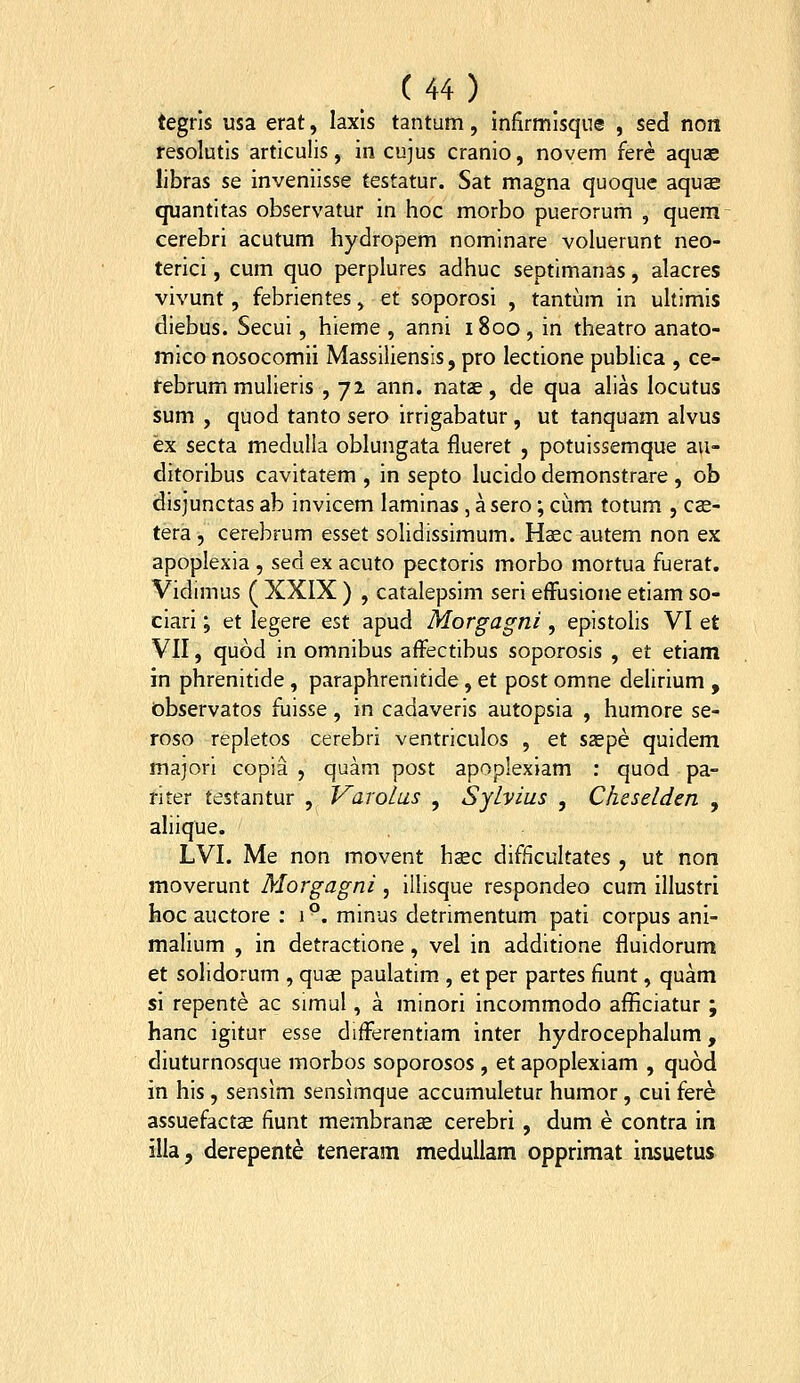 tegrls usa erat, laxls tantum, infirmlsque , sed non resolutis articulis, in cujus cranio, noyem fere aquae libras se inveniisse testatur. Sat magna quoque aqus quantitas observatur in hoc morbo puerorum , quem cerebri acutum hydropem nominare voluerunt neo- terici, cum quo perplures adhuc septimanas, alacres vivunt, febrientes, et soporosi , tantum in uhimis diebus. Secui, hieme , anni 1800, in theatro anato- mico nosocomii Massiliensis, pro lectione publica , ce- rebrum muheris , 72 ann. natae, de qua alias locutus sum , quod tanto sero irrigabatur , ut tanquam alvus ex secta medulla oblungata flueret , potuissemque au- ditoribus cavitatem , in septo lucido demonstrare , ob disjunctas ab invicem laminas , asero; ciim totum , CcC- tera , cerebrum esset solidissimum. Hsec autem non ex apoplexia , sed ex acuto pectoris morbo mortua fuerat. Vidimus ( XXIX ) , catalepsim seri efFusione etiam so- ciari; et legere est apud Morgagni, epistolis VI et VII, quod in omnibus affectibus soporosis , et etiam in phrenitide, paraphrenitide, et post omne delirium , observatos fuisse, in cadaveris autopsia , humore se- roso repletos cerebri ventriculos , et sspe quidem majori copia , quam post apoplexiam : quod pa- riter testantur , Varolus , Sylvius , Cheselden , aliique. LVI. Me non movent hsc difficultates , ut non moverunt Morgagni , illisque respondeo cum illustri hoc auctore : 1°. minus detrimentum pati corpus ani- malium , in detractione, vel in additione fluidorum et solidorum , quas paulatim , et per partes fiunt, quam si repente ac simul, a minori incommodo afiiciatur; hanc igitur esse differentiam inter hydrocephalum, diuturnosque morbos soporosos, et apoplexiam , quod in his, sensim sensimque accumuletur humor, cui fere assuefactae fiunt membrauce cerebri, dum e contra in illa, derepente teneram meduUam opprimat insuetus