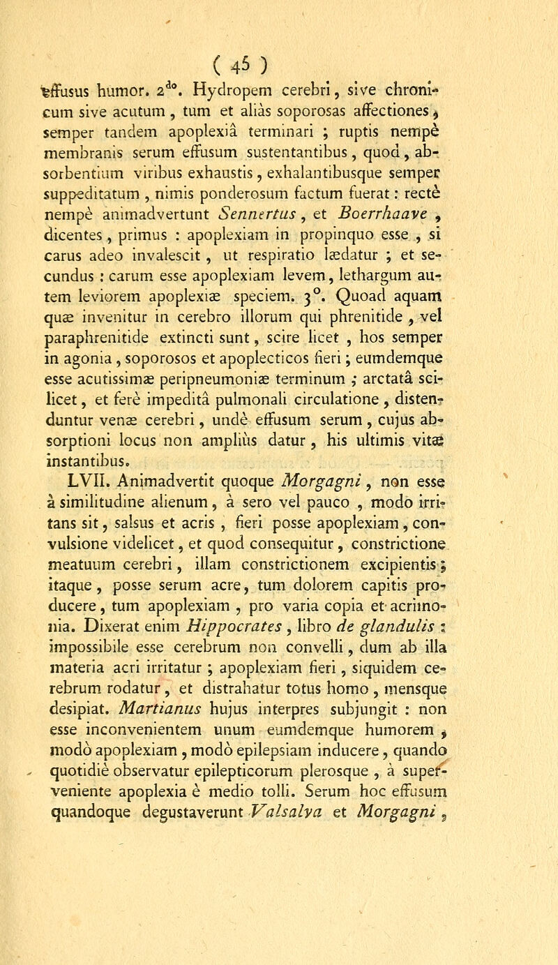 ^ffusus humor. 2^*. Hydropem cerebri, slve chroni- cum sive acutum , tum et alias soporosas afFectiones $ semper tandem apoplexia terminari ; ruptis nempe membranis serum effusum sustentantibus, quod, ab- sorbentium viribus exhaustis, exhalantibusque semper suppeditatum , nimis ponderosum factum fuerat: recte nempe animadvertunt Sennertus, et Boerrhaave , dicentes, primus : apoplexiam in propinquo esse , si carus adeo invalescit , ut respiratio Isdatur ; et se- cundus : carum esse apoplexiam levem, lethargum au- tem leviorem apoplexi^ speciem. 3°. Quoad aquam quce invenitur in cerebro illorum qui phrenitide , vel paraphrenitide extincti sunt, scire hcet , hos semper in agonia, soporosos et apoplecticos fieri; eumdemque esse acutissimas peripneumonias terminum ; arctata sci- licet, et fere impedita puhnonali circulatione , disten? duntur venas cerebri, unde efFusum serum , cujus ab- sorptioni locus non amphus datur, his uhimis vitse instantibus. LVII. Animadvertit quoque Morgagni, non esse a simihtudine ahenum, a sero vel pauco , modo irri^ tans sit, salsus et acris , fieri posse apoplexiam, con- vulsione videlicet, et quod consequitur, constrictione meatuum cerebri, illam constrictionem excipientis; itaque, posse serum acre, tum dolorem capitis pro^ ducere, tum apoplexiam , pro varia copia et- acrimo- nia. Dixerat enim Hippocrates , libro de glandulis i impossibile esse cerebrum non conveUi, dum ab illa materia acri irritatur ; apoplexiam fieri, siquidem ce- rebrum rodatur, et distrahatur totus homo , mensque desipiat. Martianus hujus interpres subjungit : non esse inconvenientem unum eumdemque humorem ^ modo apoplexiam , modo epilepsiam inducere, quando quotidie observatur epilepticorum plerosque , a supef- veniente apoplexia e medio tolli. Serum hoc effusum quandoque degustaverunt Valsalya et Morgagni 5