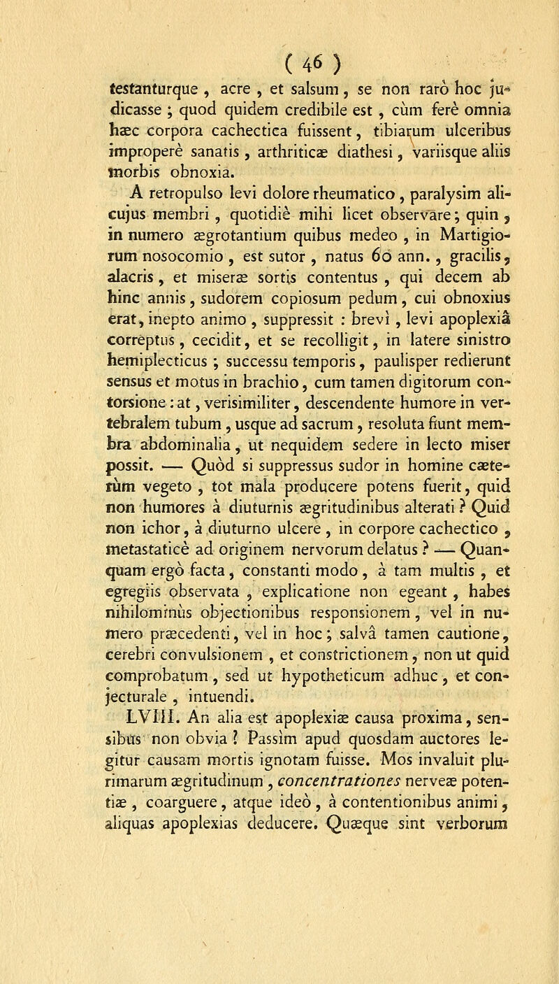 testanturque , acre , et salsum, se non raro hoc ju<^ dicasse ; quod quidem credibile est , cum fere omnia hsEc corpora cachectiea fuissent, tibiarum ulceribus jmpropere sanatis, arthriticae diathesi, variisque ahis morbis obnoxia. A retropulso levi dolore rheumatico, paralyslm aH- cujus membri, quotidie mihi licet observare; quin , in numero aegrotantium quibus medeo , in Martigio- rumnosocomio , est sutor , natus 60 ann. , gracilis, alacris, et miseras sortis contentus , qui decem ab hinc annis, sudorem copiosum pedum, cui obnoxius erat, inepto animo , suppressit : brevi, levi apoplexia correptus, cecidit, et se recoliigit, in latere sinistro hemiplecticus ; successu temporis, paulisper redierunt sensus et motus in brachio, cum tamen digitorum con- torsione : at, verisimiliter, descendente humore in ver- tebralem tubum, usque ad sacrum, resoluta fiunt mem- bra abdominalia, ut nequidem sedere in lecto miser possit. — Quod si suppressus sudor in homine caete- rum vegeto , tot mala producere potens fuerit, quid non humores a diuturnis aegritudinibus alterati ? Quid non ichor, a diuturno ulcere , in corpore cachectico , metastatice ad originem nervorum delatus .'' -^— Quan* quam ergo facta, constanti modo, a tam multis , et cgregiis observata , explicatione non egeant , habei nihilomrnus objectionibus responsionem , vel in nu- mero prcEcedenti, vel in hoc; salva tamen cautione, cerebri convulsionem , et constrictionem, non ut quid comprobatum , sed ut hypotheticum adhuc , et con- jecturale , intuendi. LVIII. An alia est apoplexis causa proxima, sen- sibus non obvia l Passim apud quosdam auctores le- gitur causam mortis ignotam fuisse. Mos invaluit plu rimarum aegritudinum , concentrationes nerve^ poten- tiae , coarguere, atque ideo , a contentionibus animi 5 aliquas apoplexias deducere. Quceque sint verborum