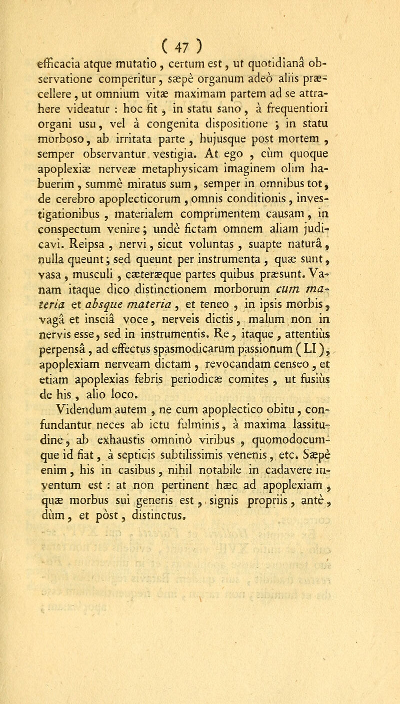 efficacia atque mutatlo, certum est, ut quotldiana ob- servatione comperitur, ssepe organum adeo aliis prse- cellere, ut omnium vitje maximam partem ad se attra- here videatur : hoc fit , in statu sano, a frequentiori organi usu, vel a congenita dispositione ; in statu morboso, ab irritata parte , hujusque post mortem , semper observantur vestigia. At ego , cum quoque apoplexise nerveas metaphysicam imaginem ohm ha- buerim , summe miratus sum, semper in omnibus tot, de cerebro apoplecticorum , omnis conditionis, inves- tigationibus , materialem comprimentem causam, in conspectum venire; unde fictam omnem aham judi- cavi. Reipsa , nervi, sicut voluntas , suapte natura, nulla queunt; sed queunt per instrumenta , qus sunt, vasa , muscuh , casterseque partes quibus praesunt. Va-' nam itaque dico distinctionem morborum cum ma- teria et absque materia , et teneo , in ipsis morbis , vaga et inscia voce, nerveis dictis, malum non m. nervis esse, sed in instrumentis. Re, itaque , attentius perpensa, ad efFectus spasmodicarum passionum ( LI), apoplexiam nerveam dictam , revocandam censeo , et etiam apoplexias febris periodicae comites , ut fusiias de his , alio loco. Videndum autem , ne cum apoplectico obitu, con- fundantur neces ab ictu fulminis, a maxima lassitu- dine, ab exhaustis omnino viribus , quomodocum- que id fiat, a septicis subtilisslmis venenis, etc. Saepe enim , his in casibus, nihil notabile in cadavere in- yentum est : at non pertinent hsc ad apoplexiam , quse morbus sui generis est, signis propriis, ante, dum, et post, distinctus.