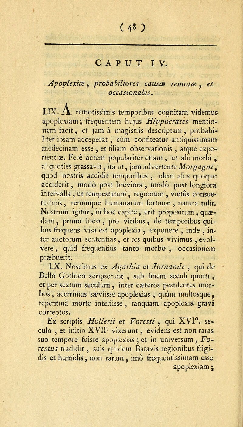 (43 ) C A P U T IV. ApoplexicE y probahiliores causca remotCB , et occasionaLes. LIX. J\. remotlssimis temporibus cognitam videmus apoplexiam; frequentem hujus Hippocrates mentio- nem facit, et jam a magistris descriptam , probabi- liter ipsam acceperat , cum confiteatur antiquissimam medecinam esse , et filiam observationis , afque expe- rienti^. Fere autem populariter etiam , ut alii morbi , aliquoties grassavit, ita ut, jam advertente Morgagni, quod nostris accidit temporibus , idem aliis quoque acciderit, modo post breviora, modo post longiora intervalla, ut tempestatum', regionum , victus consue- tudmis, rerumque humanarum fortunas , natura tulit. Nostrum igitur, in hoc capite, erit propositum , quae- dam , primo loco , pro viribus, de temporibus qui- bus frequens visa est apoplexia , exponere , Inde , in- ter auctorum sententias, et res quibus vivimus , evol- veie, quid frequentius tanto morbo , occasionem praebuerit. LX. Nosclmus ex Agathia et Jornande , qul de Bello Gothico scripserunt , siib finem seculi quinti , et per sextum seculum , inter caeteros pestilentes mor- bos , acerrimas sasvlisse apoplexias , quam multosque, repentina morte interiisse, tanquam apoplexia gravi correptos. Ex scriptls Hollerii et Foresti , qui XVI°. se- culo , et initio XVII' vixerunt, evidens est non raras suo tempore fuisse apoplexias; et in universum , Fo' restus tradidit , suis quidem Batavis regionibus frigi- dis et humidis, non raram , imo frequentisslmam ^ssq apoplexiam \