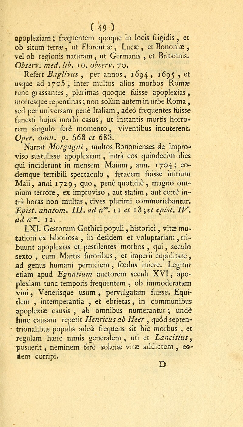 apopiexiam; frequentem quoque m locis frigidis, et ob situm terrae, ut Florentise , Lucae , et Bononiae , vel ob re2;ionis naturam, ut Germanis , et Britannis. Observ. med. lib. lo. observ. 70. KQfert Bjglivus , per annos, 169.4, 1695 , et usque ad 1706 , inter niultos alios morbos Romae tunc grassantes, plurimas quoque fuisse apoplexias, mortesque repentinas; non soliam autem in urbe Roma , sed per universam pene Italiam , adeo frequentes fuisse funesti hujus morbi casus, ut instantis mortis horro- rem singulo fere momento, viventibus incuterent. Oper. omn. p. 568 et 683. Narrat Morgagni , multos Bononlenses de Impro- viso sustulisse apoplexiam , intra eos quindecim dies qui inciderunt in mensem Maium , ann. 1704; eo° ^emque terribiii spectaculo , feracem fuisse initium Maii, anni 1729? quo, pene quotidie , magno om*' nium terrore, ex improviso , aut statim, aut certe in- tra horas non multas , cives plurimi commoriebantur. Epist. anatom. III. ad n°\ 11 et iS;et epist. IV^ adn'''^. 12. _ LXI. Gestorum Gothici populi, historici, vita* mu>^ tationi ex kboriosa , in desidem et voluptariam, tri- buunt apoplexias et pestilentes morbos , qui, seculo sexto , cum Martis furoribus, et imperii cupiditate, ad genus humani perniciem, foedus iniere. Legitur ctiam apud Egnatium auctorem seculi XVI, apo- plexiam tunc temporis frequentem , ob immoderatum vini, Venerisque usum , pervulgatam fuisse. Equi- dem , intemperantia , et ebrietas, in comrnunibus apoplexise causis , ab omnibus numerantur; unde hinc causam repetit Henricus ab Heer , quod septen- ' trionalibus populis adeo frequens sit hic morbus , et regulam hanc nimis generalem , uti et Lancisius j posuerit, neminem fere sobriag vit^ addictum , eo- «iem corripi. D