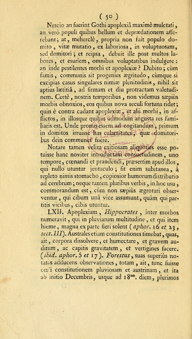 (5°) Nescio an fuerint Gothi apoplexia maxime mulctati, an vero popiili quibus bellum et deprasdationem affe- rebant; at, mehercle, propria non fuit populo do- mito , vit£ mutatio, ex laboriosa, in voluptuosam, sed domitori; et reipsa , debuit ille post multos la- bores, et esuriem, omnibus voluptatibus indulgere : an inde pestilentes morbi et apoplexias ? Dubito; cum famis , communis sit progenies sgritudo , cumque si excipias casus singulares nimiae plenitudinis, nihil sit aptius Igetitia, ad firmam et diu protractam valetudi- nem. Certe, nostris temporibus , non videmus saspiiis morbis obnoxios, eos quibus nova seculi fortunaridet; quin e contra cadant apoplexiffi, ef alii morbi, in af- £ictos, in illosque quibus admodum angusta res fami- liaris.est. Unde pronus essem-aivco^itandum, primum in domitos irruisse has calgqstatesT;! ^uas ^i^oniitori- bus dein communes'fuere. ._,^.. / Notare tamen velira exitiosam_aii^S6t)(ds esse po- tuisse hanc noviter introductam Gonsurtudinem , uno tempore, coenandi et prandendi, prssertim apudillos, qui nullo utuntur jentaculo ; fit enim subitanea, a repleto nimis stomacho, copiosior humorumdistributio ad cerebrum ; neque tamen pluribus verbis , in hoc usu , commorandum est, cum non saepius aegrotari ohser- ventur , qui cibum una vice assumunt, quam qui par- titis vicibus, cibis utuntur. LXIl. Apoplexiam , Hippocrates , Inter morbos numeravit, qui in pluviarum multitudine , et qui item hieme, magna ex parte fieri solent ( aphor. i6 et ij ^ sect.IIiyAnstrd.\esetvdm constitutiones timebat, quas, ait, corpora dissolvere, et humectare, et gravem au- ditum , ac capitis gravitatem , et vertigines facere. (ibid. aphor» S et ly ). Forestus, suas superiiis no- tatoS adducens observationes, totam , ait, tunc fuisse coii constitutionem pluviosam et austrinam , et ita ab initio Decembris, usque ad 18*'. diem, plurimos