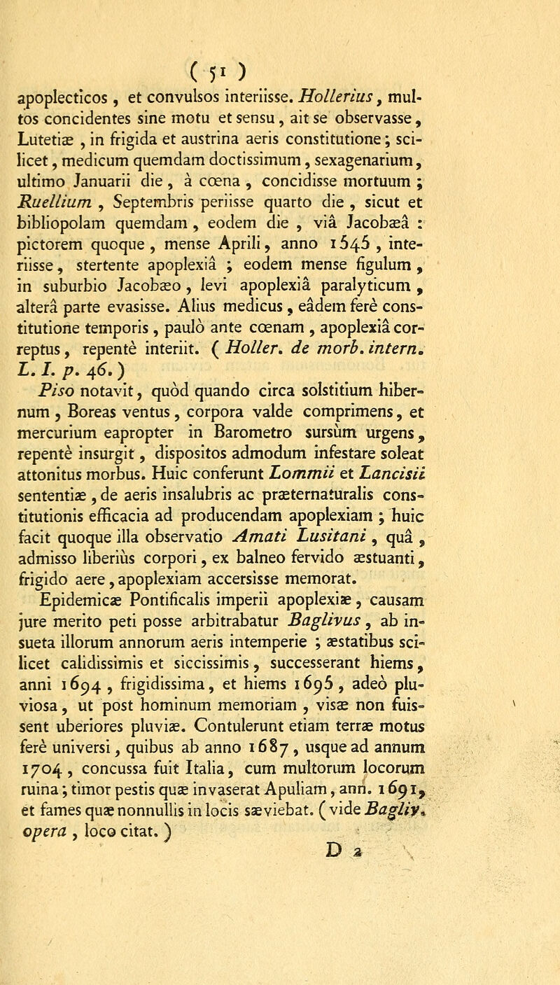 ( 50 apoplectlcos , et convulsos interiisse. HoUerius, mul- tos concidentes sine motu et sensu, ait se observasse , Lutetias , in frigida et austrina aeris constitutione; sci- licet, medicum quemdam doctissimum, sexagenarium, ultimo Januarii die , a coena , concidisse mortuum ; Ruellmm , Septembris periisse quarto die , sicut et bibliopolam quemdam , eodem die , via Jacobsea : pictorem quoque , mense Aprili, anno 1645 , inte- riisse, stertente apoplexia ; eodem mense figulum , in suburbio Jacobseo , levi apoplexia paralyticum , altera parte evasisse. Alius medicus, eadem fere cons- titutione temporis , paulo ante coenam , apoplexia cor- reptus, repente interiit. ( Holler, de morb. intern, L. I. p. 4^.) Piso notavlt, quod quando clrca solstltlum hlber- num 5 Boreas ventus , corpora valde comprlmens, et mercurium eapropter in Barometro sursum urgens, repente insurgit, dispositos admodum infestare soleat attonitus morbus. Huic conferunt Lommii et Lancisii sententiae , de aeris insalubris ac praeternaturalis cons- tltutionis efficacia ad producendam apoplexlam ; huic facit quoque illa observatio Amati Lusitani , qua , admisso liberius corpori, ex balneo fervido aestuantl, frlgldo aere, apoplexiam accerslsse memorat. Epidemicae Pontificalis imperii apoplexiae, causam jure merlto peti posse arbitrabatur Baglivus, ab In- sueta illorum annorum aerls intemperle ; aestatlbus sci- llcet calidissimis et siccissimis, successerant hiems, anni 1694 , frigidissima, et hiems 1696, adeo plu- vlosa, ut post hominum memoriam , vls^ non fuis- sent uberiores pluvlae. Contulerunt etiam terrae motus fere universi, quibus ab anno 1687, usque ad annum 1704 , concussa fuit Italia, cum multorum locorum ruina; tlmor pestis quse invaserat Apuliam, ann. 1691, et fames quas nonnullis in locls saeviebat. ( vlde Bagliy^ opera , loco cltat, ) D a