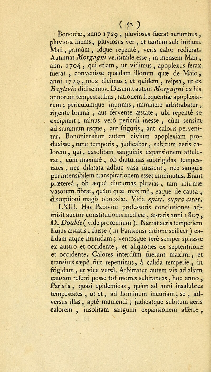 ( 50 iBonomae, anno 1729 , pluviosus fuerat autumnus, pluviosa hiems, pluviosiis ver , et tantum sub initium Maii, primiim , idque repente, veris calor redierat, Autumat Morgagni verisimile esse , in mensem Maii, ann. 1704 9 qui etiam , ut vidimus, apoplexiis ferax fuerat , convenisse quaedam illorum quse de Maio, anni 1729 , mox dicimus ; et quidem , reipsa, ut ex JBaglivio didiscimus. Desumit autem Morgagni ex his annorum tempestatibus, rationem frequentiae apoplexia- rum ; periculumque inprimis , imminere arbitrabatur, ■rigente bruma , aut fervente aestate , ubi repente se excipiunt; minus vero periculi inesse , cum sensim ad summum usque, aut frigoris, aut caloris perveni- tur. Bononiensium autem civium apoplexiam pro* duxisse, tunc temporis , judicabat, subitum aeris ca- lorem, qui, exsohtam sanguinis expansionem attule- rat, cum maxime , ob diuturnas subfrigidas tempes- tates , nec dilatata adhuc vasa fuissent, nec sanguis per insensibilem transpirationem Qsstt imminutus. Erant praeterea , ob aeque diuturnas pluvias , tam infirmae vasorum. fibrse, quam quae maxime j eaque de causa , disruptioni magis obnoxiae. Vide epist. supra citat, LXIII. Has Patavini professoris conclusiones ad- misit auctor constitutionis medicE, sestatis anni i 807, D* Double(^ vide prooemium ). Narrat aeris temperiem hujus aestatis, fuisse (in Parisiensi ditlonescilicet) ca- lidam atque humidam; ventosque fere semper spirasse cx austro et occidente, et aliquoties ex septentrione et occidente. Galores interdum fuerunt maximi, et transitus ssepe fiiit repentinus j a calida temperie , in frigidam, et vice versa. Arbitratur autem vix ad aliam causam referri posse tot mortes subitaneas, hoc anno j Parisiis , quasi epidemicas , quam ad anni insalubres tempestates , ut et, ad hominum incuriam, se , ad- versiis illas, apte munlendl; judicatque subitum aeris ealorem , insolitam sanguini expansionem afferre ^