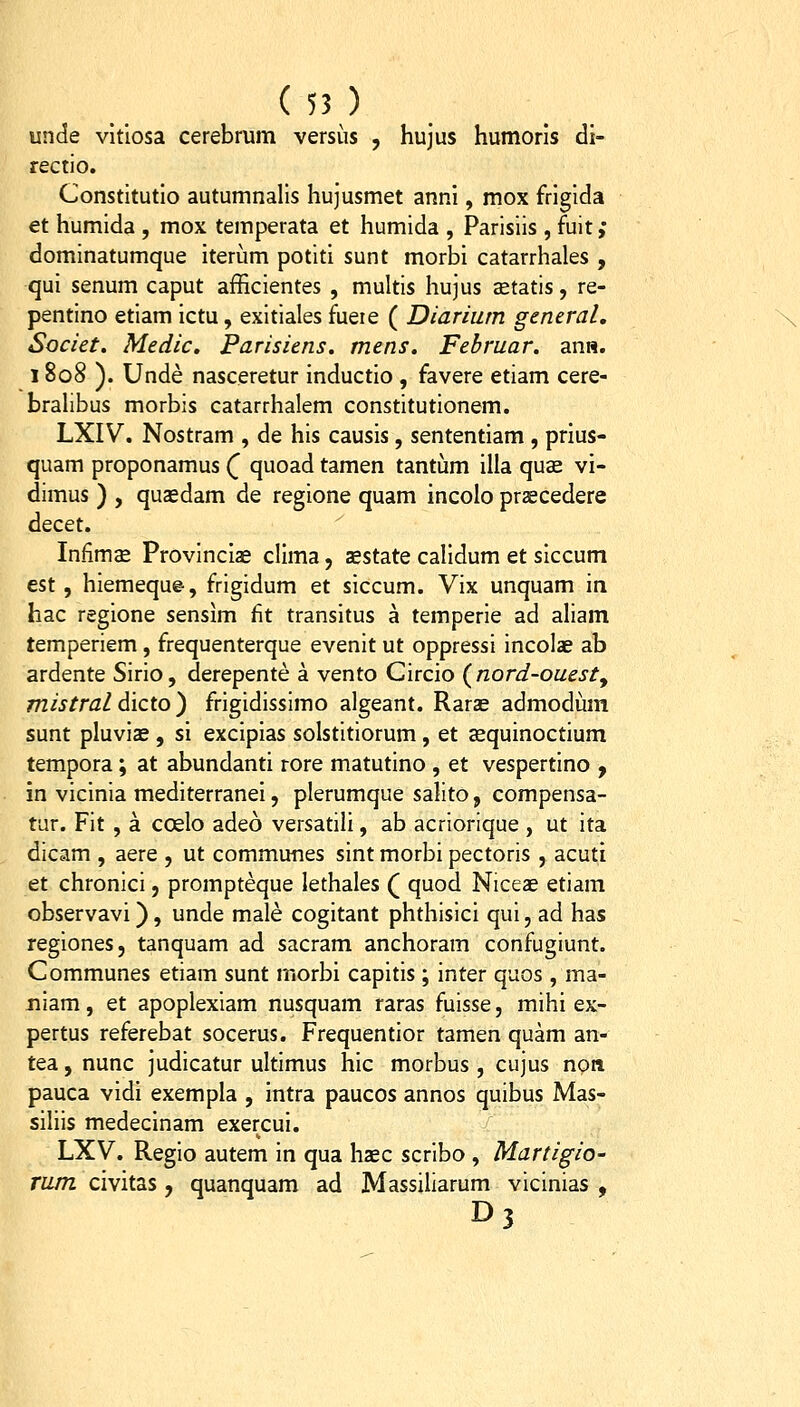 unde vitlosa cerebrum versiis , hujus humoris di- rectio. Constitutio autumnalis hujusmet anni, mox frigida et humida , mox temperata et humida , Parisiis , fuit ,* dominatumque iterum potiti sunt morbi catarrhales , qui senum caput afficientes , multis hujus aetatis, re- pentino etiam ictu, exitiales fueie ( Diariiim general, Societ. Medic. Parisiens. mens. Februar. anw. 1808 ). Unde nasceretur inductio , favere etiam cere- brahbus morbis catarrhalem constitutionem. LXIV. Nostram , de his causis, sententiam , prius- quam proponamus Q quoad tamen tantiim illa qucc vi- dimus ) , qusedam de regione quam incolo praecedere decet. Infimae Provincize clima, sestate caHdum et siccum est , hiemeque, frigidum et siccum. Vix unquam in hac regione sensim fit transitus a temperie ad aham temperiem, frequenterque evenit ut oppressi incolae ab ardente Sirio, derepente a vento Circio (^nord-ouesty mistral dicto ) frigidissimo algeant. Rarae admodum sunt pluvize , si excipias solstitiorum, et asquinoctium tempora; at abundanti rore matutino , et vespertino , in vicinia mediterranei, plerumque salito, compensa- tur. Fit , a coelo adeo versatili, ab acriorique , ut ita dicam , aere , ut communes sint morbi pectoris , acuti et chronici, prompteque lethales ( quod Niceas etiam observavi), unde male cogitant phthisici qui, ad has regiones, tanquam ad sacram anchoram confugiunt. Communes etiam sunt morbi capitis ; inter quos, ma- jiiam, et apoplexiam nusquam raras fuisse, mihi ex- pertus referebat socerus. Frequentior tamen quam an- tea, nunc judicatur ultimus hic morbus , cujus npn pauca vidi exempla , intra paucos annos quibus Mas- siliis medecinam exercui. LXV. Regio autem in qua haec scribo , Martigio- Tum civitas , quanquam ad Massiliarum vicinias , D3