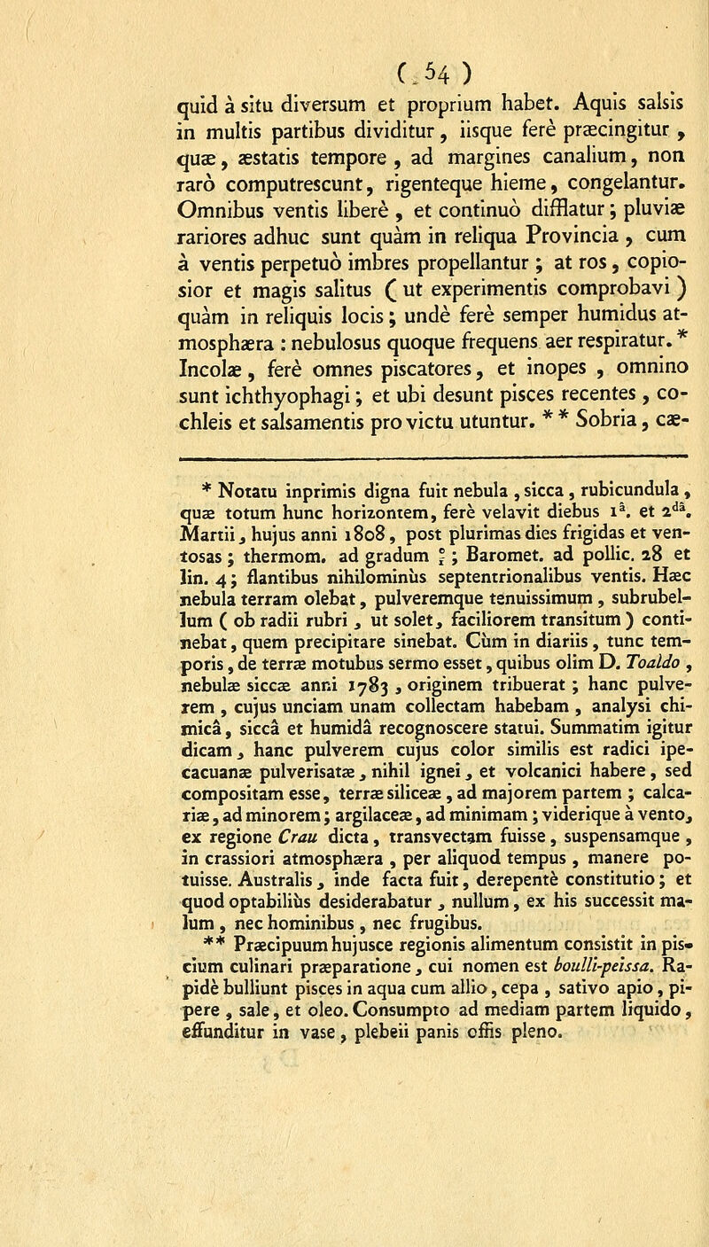 quid a situ diversum et proprium habet. Aquis salsis in multis partibus dividitur, iisque fere prascingitur , quae, aestatis tempore , ad margines canalium, non raro computrescunt, rigenteque hieme, congelantur, Omnibus ventis libere , et continuo difflatur; pluviae rariores adhuc sunt quam in reliqua Provincia , cum a ventis perpetuo imbres propeilantur ; at ros, copio- sior et magis salitus ( ut experimentis comprobavi ) quam in reliquis locis; unde fere semper humidus at- mosphaera : nebulosus quoque frequens aer respiratur. * Incolae, fere omnes piscatores, et inopes , omnino sunt ichthyophagi; et ubi desunt pisces recentes , co- chleis et salsamentis pro victu utuntur. * * Sobria, cae- * Notatu inprimis digna fuit nebula , sicca, rubicundula, quas totum hunc horizontem, fere velavit diebus i^. et i^K Martiij hujus anni 1808, post plurimas dies frigidas et ven- losas; thermom. ad gradum j; Baromet. ad pollic. 28 et lin. 4; flantibus nihilominiis septentrionalibus ventis. Haec jiebula terram olebat, pulveremque tenuissimum , subrubel- lum ( ob radii rubri, ut solet, faciliorem transitum ) conti- jiebat, quem precipitare sinebat. Cum in diariis, tunc tem- poris, de terrse motubus sermo esset, quibus olim D. Toaldo , nebulae siccae anni 1783 , originem tribuerat ; hanc pulve- rem , cujus unciam unam coUectam habebam , analysi chi- mica, sicca et humida recognoscere statui. Summatim igitur dicam^ hanc pulverem cujus color simiHs est radici ipe- cacuanae pulverisatas, nihil ignei, et volcanici habere, sed compositam esse, terrae siliceas, ad majorem partem ; calca- riae, ad minorem; argilaceas, ad minimam; viderique a ventOj ex regione Crau dicta, transvectam fuisse, suspensamque , in crassiori atmosphaera , per aliquod tempus , manere po- tuisse. Australis , inde facta fuit, derepentfe constitutio; et quod optabiliiis desiderabatur , nullum, ex his successit ma- ]um , nec hominibus , nec frugibus. ** Praecipuum hujusce regionis alimentum consistit in pis» cium culinari praeparatione, cui nomen est boulU-peissa. Ra- pide bulliunt pisces in aqua cum allio, cepa , sativo apio, pi- pere , sale, et oleo. Consumpto ad mediam partem liquido, effunditur in vase, plebeii panis offis pleno.