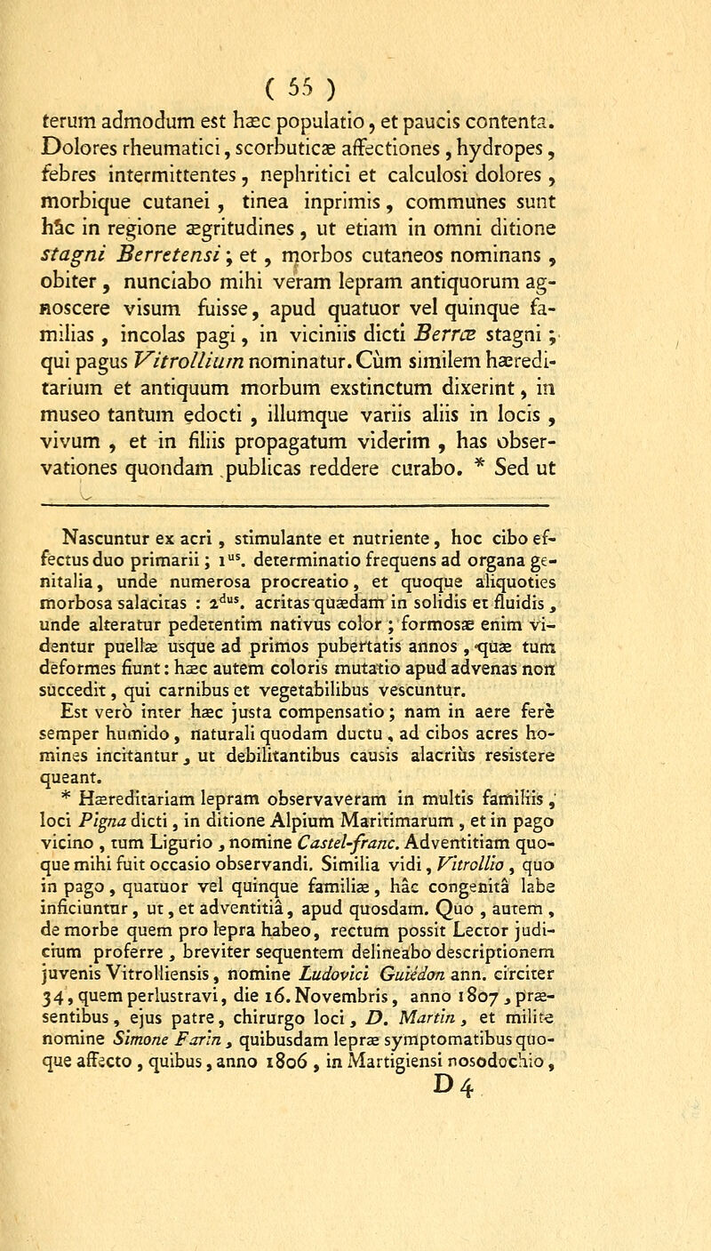 terum admodum est haec populatlo, et paucls contenta. Dolores rheumatici, scorbuticse affectiones, hydropes, febres intermittentes, nephritici et calculosi dolores, morbique cutanei , tinea inprimis, communes sunt hSc In reglone aegritudines, ut etiam In omni ditione stagni Berretensi; et, rnorbos cutaneos nomlnans , obiter , nunciabo mlhi veram lepram antlquorum ag- Hoscere vlsum fulsse, apud quatuor vel quinque fa- miUas , incolas pagi, In viciniis dlcti BerrcB stagnl; qui pagus Vitrollium nominatur. Cum similem haeredi- tarium et antiquum morbum exstinctum dixerlnt, m. museo tantum edocti , Illumque varlls aliis in locls , vivum , et In filils propagatum vlderim , has obser- vationes quondam publicas reddere curabo. * Sed ut Nascuntur ex acri, stimulante et nutriente, hoc cibo ef- fectusduo primarii; i'. determinatio frequens ad organa ge- nitalia, unde numerosa procreatio, et quoque aliquoties morbosa salacitas : 2<^'. acritas qucedam in solidis et fluidis , unde alteratur pedetentim nativus color ; formosae enim vi- dentur pueUce usque ad primos pubertatis annos, «quae tum deformes fiunt: hsec autem coloris mutatio apud advenas non succedit, qui carnibus et vegetabilibus vescuntur. Est verb inter hsec justa compensatio; nam in aere fere semper humido, naturali quodam ductu , ad cibos acres ho- mines incitantur j ut debilitantibus causis alacrius resistere queant. * Hcereditariam lepram observaveram in multis familiis, loci Pigna dicti, in ditione Alpium Maritimarum , et in pago vicino , tum Ligurio , nomine Ca.stel-franc. Adventitiam quo- que mihi fuit occasio observandi, Similia vidi, VitroUio , quo in pago, quatuor vel quinque familias, hac congenita labe inficiuntur, ut, et adventitia, apud quosdam. Quo , autem , de morbe quem pro lepra habeo, rectum possit Lector judi- cium proferre , breviter sequentem delineabo descriptionem juvenis VitroUiensis, nomine Ludovici GuUdon ann. circiter 34, quem perlustravi, die i6. Novembris, anno 1807 j prse- sentibus, ejus patre, chirurgo loci, D. Martin , et milit-e nomine Simone Farin y quibusdam leprse syfflptomatibusquo- que affecto, quibus, anno 1806 , in Martigiensi nosodochio, D4