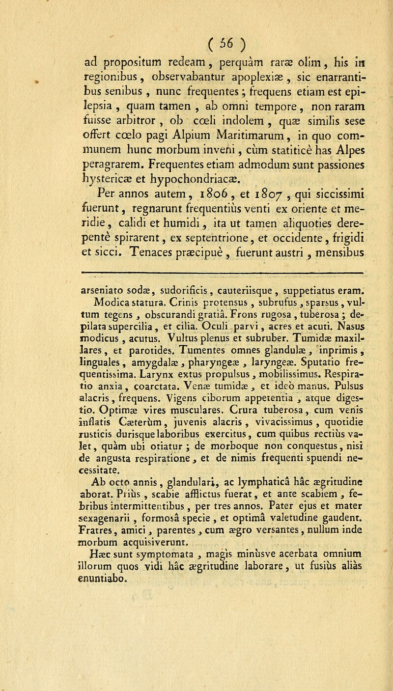 (5«) ad proposltum redeam, perquam raras olim, hls m regionibus, observabantur apoplexiae , sic enarranti- bus senibus , nunc frequentes; frequens etiam est epi- lepsia , quam tamen , ab omni tempore , non raram fuisse arbitror , ob coeli indolem , quas similis sese offert coelo pagi Alpium Maritimarum, in quo com- munem hunc morbum inveni, cum statitice has Alpes peragrarem. Frequentes etiam admodumsunt passiones hystericae et hypochondriaca;. Per annos autem, 1806 , et 1807 , qui siccissimi fuerunt, regnarunt frequentius venti ex oriente et me- ridie, calidi et humidi, ita ut tam.en aliquoties dere- pente splrarent, ex septentrione, et occidente, frigidi et sicci. Tenaces praecipue , fuerunt austri , mensibus arseniato sodze, sudorificis , cauteriisque , suppetiatus eram. Modicastatura, Crinis protensus , subrufus, sparsus , vul- tum tegens , obscurandi gratia. Frons rugosa , tuberosa ; de- pilata supercilia, et cilia. Oculi parvi, acres et acuti. Nasus modicus , acutus. Vultus plenus et subruber. Tumidae maxil- lares, et parotides. Tumentes omnes glandulaa 3 inprimis , linguales , amygdalae ^ pharyngeae , laryngeae. Sputatio fre- quentissima. Larynx extus propulsus , mobilissimus. Respira- tio anxia , coarctata. Venas tumidae ^ et ideb manus. Pulsus alacris, frequens. Vigens ciborum appetentia , atque diges- tio. Optimaa vires musculares. Crura tuberosa, cum venis inflatis Caetertim, juvenis alacris , vivacissimus , quotidie rusticis durisquelaboribus exercitus, cum quibus rectiiis va- lety quam ubi otiatur ; de morboque non conquestus, nisi de angusta respiratione j et de nimis frequenti spuendi ne- cessitate. Ab octo annis, glandulari, ac lymphatlca hac segrltudine aborat. Prius , scabie afflictus fuerat, et ante scabiem , fe- bribus intermittentibus, per tres annos. Pater ejus et mater sexagenarii , formosa specie , et optima valetudine gaudenr. Fratres, amici 3 parentes ^ cum aegro versantes, nuUum inde morbum acquisiverunt, Haec sunt symptomata j magis miniisve acerbata omnium illorum quos vidi hac segritudine laborare, ut fusius alias enuntiabo.