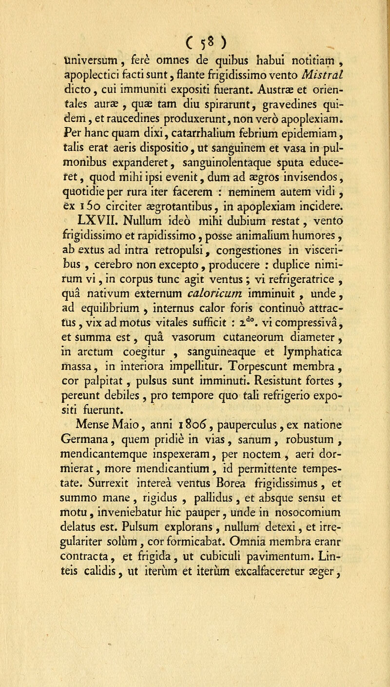 C 5« ) iinlversum, fere omnes de quibus habui notltiam , apoplectici facti sunt, flante frigidissimo vento Mistral dicto, cui immuniti expositi fuerant. Austrae et orien- tales aurse , quae tam diu spirarunt, gravedines qui- dem, et raucedines produxerunt, non vero apoplexiam. Per hanc quam dixi, catarrhalium febrium epidemiam, talis erat aeris dispositio, ut sanguinem et vasa in pul- monibus expanderet, sanguinolentaque sputa educe- ret, quod mihi ipsi evenit, dum ad aegros invisendos, quotidie per rura iter facerem : neminem autem vidi, ex i5o circiter asgrotantibus, in apoplexiam incidere. LXVII. NuUum ideo mihi dubium restat, vento frigidissimo et rapidissimo, posse animalium humores, ab extus ad intra retropulsi, congestiones in visceri- bus , cerebro non excepto, producere : duplice nimi- rum vi, in corpus tunc agit ventus; vi refrigeratrice , qua nativum externum caloricum imminuit , unde, ad equilibrium ^ intemus calor foris continuo attrac- tus, vix ad motus vitales sufficit : i^. vi compressiva, et summa est, qua vasorum cutaneorum diameter , in arctum coegitur , sanguineaque et lymphatica massa, in interiora impellitur. Torpescunt membra, cor palpitat, pulsus sunt imminuti. Resistunt fortes , pereunt debiles , pro tempore quo tali refrigerio expo- siti fuerunt. Mense Maio, anni i %o6, pauperculus , ex natione Germana, quem pridie in vias, sanum , robustum , mendicantemque inspexeram, per noctem , aeri dor- mierat, more mendicantium, id permittente tempes- tate. Surrexit interea ventus Borea frigidissimus , et summo mane, rigidus , paUidus , et absque sensu et motu, inveniebatur hic pauper, unde in nosocomium delatus est. Pulsum explorans , nullum detexi, et irre- gulariter solum, cor formicabat. Omnia membra eranr contracta, et frigida, ut cubiculi pavimentum. Lin- teis calidis, ut iterum et iteriim excalfaceretur seger,