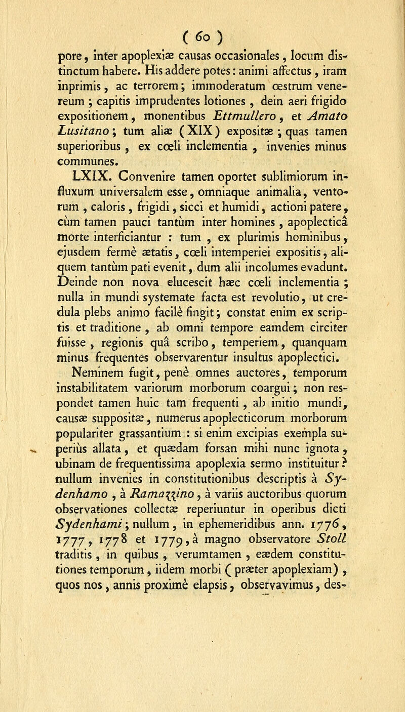 pore, inter apoplexiae causas occasionales, locum dis- tinctum habere. His addere potes: animi afFectus , iram inprimis , ac terrorem; immoderatum CEStrum vene- reum ; capitis imprudentes lotiones , dein aeri frigido expositionem, monentlbus Ettmullero, et Amato Lusitano; tum aliae (XIX) expositae ; quas tamen superioribus , ex coeli inclementia , invenies minus communes. LXIX. Convenire tamen oportet sublimiorum in- fluxum universalem esse, omniaque animalia, vento- rum , caloris , f^rigidi, sicci et humidi, actioni patere , ciim tamen pauci tantum inter homines , apoplectica morte interficiantur : tum , ex plurimis hominibus, ejusdem ferme aetatis, coeli intemperiei expositis, ali- quem tantum pati evenit, dum alii incolumes evadunt. Deinde non nova elucescit haec coeli inclementia ; nulla in mundi systemate facta est revolutio, ut cre- dula plebs animo facile fingit; constat enim ex scrip- tis et traditione , ab omni tempore eamdem circiter fuisse , regionis qua scribo, temperiem, quanquam minus frequentes observarentur insultus apoplectici. Neminem fugit,pene omnes auctores, temporum instabilitatem variorum morborum coargui; non res- pondet tamen huic tam frequenti, ab initio mundi, causae supposits, numerus apoplecticorum morborum populariter grassantium : si enim excipias exempla su^ perius allata, et quaedam forsan mihi nunc ignota , ubinam de frequentissima apoplexia sermo instituitur ? nullum invenies in constitutionibus descriptis a Sy~ denhamo , a Ramanino, a variis auctoribus quorum observationes collectae reperiuntur in operibus dicti Sydenhami', nuWum , in ephemeridibus ann. 177^, 1777, 1778 et 1779,a n^^go observatore Stoll traditis , in quibus , verumtamen , ea^dem constitu- tiones temporum, iidem morbi ( praeter apoplexiam) , quos nos, annis proxime elapsis, observavimus, des-