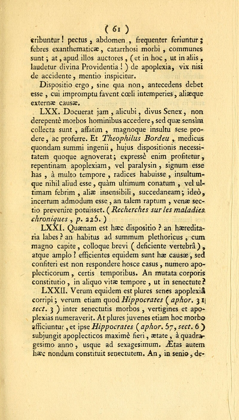 («.) crlbuntur! pectus 5 abdomen , frequenter feriuntur ; febres exanthematicae, catarrhosi morbi , communes sunt; at, apud illos auctores, ( et in hoc , ut in aliis , kudetur divina Providentia ! ) de apoplexia, vix nisi de accidente, mentio inspicitur. Dispositio ergo, sine qua non, antecedens debet essQ , cui impromptu favent coeli intemperies, aliaeque externae causas, LXX. Docuerat jam , alicubi, divus Senex, non derepente morbos hominibus accedere, sed quae sensim collecta sunt , aiFatim , magnoque insultu sese pro- dere, ac proferre. Et Theophilus Bordeu , medicus quondam summi ingenii, hujus dispositionis necessi- tatem quoque agnoverat; expresse enim profitetur, repentinam apoplexiam, vel paralysin , signum esse has , a multo tempore , radices habuisse , insultum- que nihil aliud esse , quam uhimum conatum , vel ul- timam febrim , alicC insensibili, succedaneam; ideo, incertum admodum esse , an talem raptum , venae sec- tio prevenire potuisset. ( Recherches sur ks maladieSs chroniques , /?. 226. ) LXXI. Quaenam est haec dispositlo } an hseredlta- ria labes ? an habitus ad summum plethoricus , cum magno capite , colloque brevi ( deficiente vertebra) , atque amplo ? efficientes equidem sunt has causae, sed confiteri est non respondere hosce casus , numero apo- plecticorum , certis temporibus. An mutata corporis constitutio , in aliquo vitae tempore , ut in senectute? LXXII. Verum equidem est plures senes apoplexiS corripi; verum etiam quod Hippocrates ( aphor, 3 Ij sect. 3 ) inter senectutis morbos , vertigines et apo- plexias numeraverit. At plures juvenes etiam hoc morbo afficiuntur, et ipse Hippocrates ( aphor. 67, sect. 6 ) subjungit apoplecticos maxim^ fieri, setate , a quadra- gesimo anno, usque ad sexagesimum. jEtas autem hsec nondum constituit senectutem. An, in senio, de-