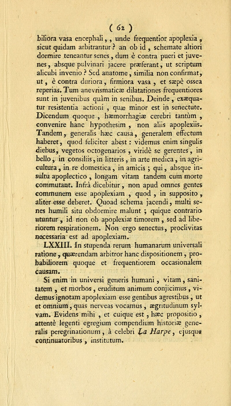 (<50 biliora vasa encephali, , unde frequentior apoplexia , sicut quidam arbitrantur ? an ob id , schemate ahiori dormire teneantur senes, dum e contra pueri et juve- nes, absque pulvinari jacere praeferant, ut scriptum alicubi invenio ? Sed anatome, simiha non confirmat, ut, e contra duriora, firmiora vasa , et sxpe ossea reperias. Tum anevrismaticae dilatationes frequentiores sunt in juvenibus quam in senibus. Deinde, exaequa- tur resistentia actioni , qua2 minor est in senectute. Dicendum quoque , ha^morrhagia; cerebri tantilim , convenire hanc hypothesim , non aliis apoplexiis. Tandemj generalis hasc causa, generalem effectum haberet, quod feliciter abest: videmus enim singulis diebus, vegetos octogenarios , viride se gerentes, in bello, in consrliis, in litteris, in arte medica, in agri- cultura , in re domestica, in amicis ; qui, absque in- sultu apoplectico , longam vitam tandem cum morte commutant. Infra dicebitur, non apud omnes gentes communem esse apoplexiam , quod , in supposito , aliter esse deberet. Quoad schema jacendi, multi se- nes humili situ obdormire malunt ; quique contrario utuntur , id non ob apoplexias timorem , sed ad libe- riorem respirationem. Non ergo senectus, proclivitas necessaria est ad apoplexiam. LXXIII. In stupenda rerum humanarum universali ratione, quaerendam arbitror hanc dispositionem, pro- babiliorem quoque et frequentiorem occasionalem causam. Si enim in universi generis humani, vitam, sanl- tatem , et morbos, eruditum animum conjicimus, vi- demus ignotam apoplexiam essegentibus agrestibus , ut et omnium, quas nerveas vocamus , aegritudinum syl- vam. Evidens mihi , et cuique est , haec propositio , attente legenti egregium compendium historiae gene- ralis peregrinationum , a celebri l^a Harpe, ejusqus coi\tinuatoribus , institutum.