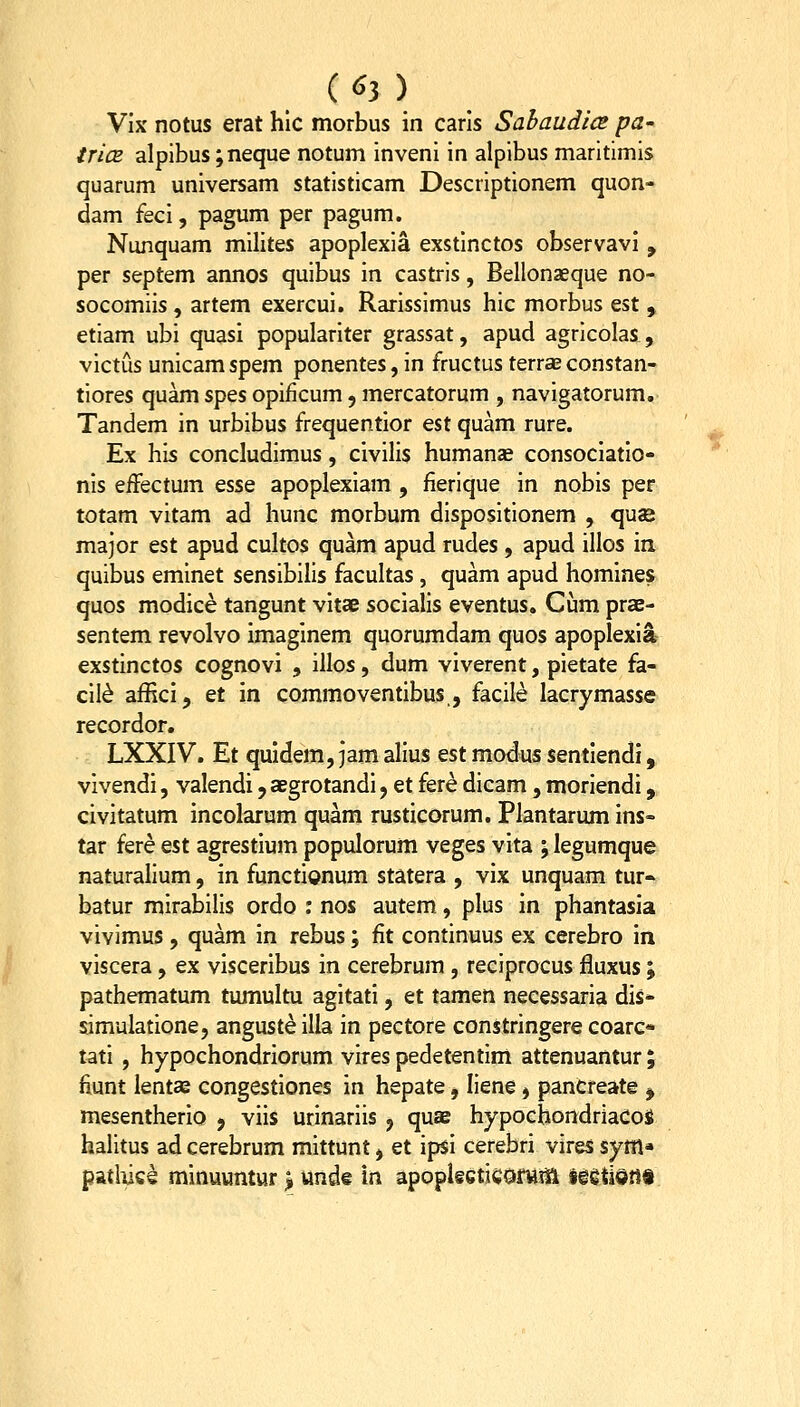 Vix notus erat hlc morbus in carls Sabaudice pa- trice alpibus;neque notum inveni in alpibus maritimis quarum universam statisticam Descriptionem quon- dam feci, pagum per pagum. Nunquam milites apoplexia exstinctos observavi , per septem annos quibus in castris, Bellonaeque no- socomiis , artem exercui. Rarissimus hic morbus est , etiam ubi quasi populariter grassat, apud agrlcolas, victus unicamspem ponentes,in fructus terraeconstan- tiores quam spes opificum, mercatorum , navigatorum. Tandem in urbibus frequentior est quam rure. Ex his concludimus, civilis humanse consociatlo- nls effectum esse apoplexlam , fierique in nobis per totam vitam ad hunc morbum disposltionem , quae major est apud cultos quam apud rudes , apud illos in quibus eminet sensibills facultas , quam apud homines quos modice tangunt vltae socialls eventus, Cum prae- sentem revolvo imaginem quorumdam quos apoplexia- exstinctos cognovi , illos, dum viverent, pietate fa- cll^ afRci, et in commoventibus,, faclle lacrymasse recordor. LXXIV. Et quidem, jam alius Qst modus sentiendi, vlvendi, valendi j aegrotandi, et fere dlcam, moriendi, civitatum incolarum quam rustlcorum. Plantarum ins- tar fere est agrestium populorum veges vita ; legumque naturallum, in functionum statera , vix unquam tur-> batur mlrabllis ordo ; nos autem, plus in phantasia vivimus , quam in rebus; fit continuus ex cerebro m viscera, ex visceribus in cerebrum , reciprocus fluxus ; pathematum tumultu agitati, et tamen necessaria dis* slmulatlone, angusteilia in pectore constringere coarc* tatl , hypochondriorum vires pedetentlm attenuantur ; fiunt ientas congestiones in hepate, Ilene, pancreate , mesentherlo j viis urinarlis , quae hypochondriacos halitus ad cerebrum mittunt, et ipsi cerebri vires sym* pathiee minuuntur ^ undt in apoplseticofMiH ieetisitl*