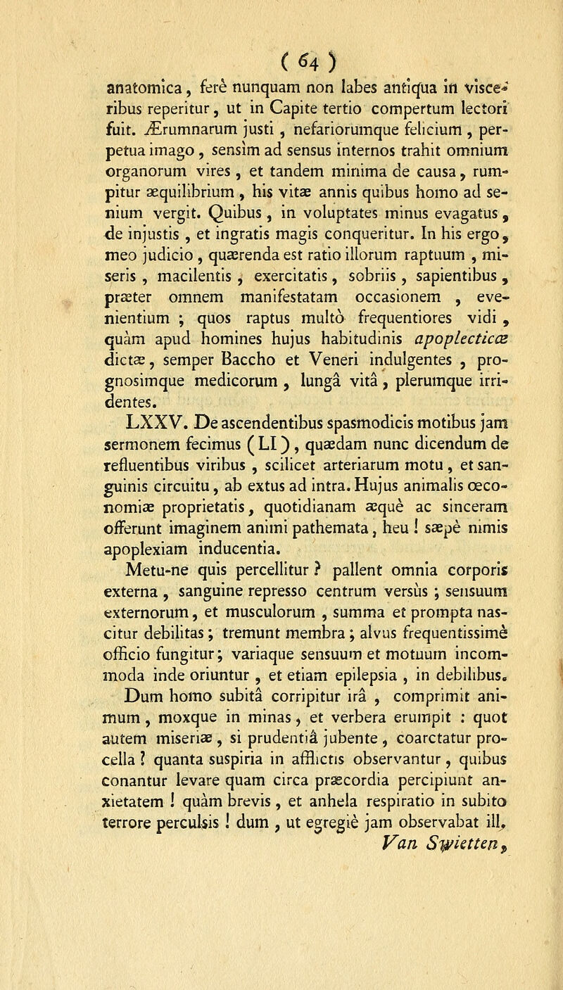 anatomica, fere nunquam non labes antlcjua In vlsce* ribus reperitur, ut in Capite tertio compertum lectori fuit. ^Erumnarum justi , nefariorumque felicium , per- petua imago, sensim ad sensus internos trahit omnium organorum vires , et tandem minima de causa, rum- pitur aequilibrium , his vitae annis quibus homo ad se- nium vergit. Quibus, in voluptates minus evagatus, de injustis , et ingratis magis conqueritur. In his ergo, meo ]udicio , quaerenda est ratio illorum raptuum , mi- seris , macilentis , exercitatis, sobriis, sapientibus , praeter omnem manifestatam occasionem , eve- nientium ; quos raptus multo frequentiores vidi , quam apud homines hujus habitudinis apopUcticce dictas, semper Baccho et Veneri indulgentes , pro- gnosimque medicorum , lunga vita, plerumque irri- dentes. LXXV. De ascendentibus spasmodicis motibus jam sermonem fecimus ( LI) , quaedam nunc dicendum de refluentibus viribus , scilicet arteriarum motu , et san- guinis circuitu, ab extus ad intra. Hujus animalis oeco- nomiaE proprietatis, quotidianam aeque ac sinceram ofFerunt imaginem animi pathemata, heu ! saepe nimis apoplexiam inducentia. Metu-ne quls percellitur } pallent omnia corporis externa , sanguine represso centrum versiis ; sensuum externorum, et musculorum , summa et prompta nas- citur debilitas; tremunt membra; alvus frequentissime; officio fungitur; variaque sensuum et motuurn incom- moda inde oriuntur , et etiam epilepsia , in debihbus, Dum homo subita corripitur ira , comprimit ani- mum, moxque in minas, et verbera erumpit : quot autem miseriae, si prudenti^ jubente , coarctatur pro- cella l quanta suspiria in afflictis observantur, quibus conantur levare quam circa prascordia percipiunt an- xietatem ! quam brevis, et anhela respiratio in subito terrore percuUis ! dum , ut egregie jam observabat ill, Van Syi^iettenp