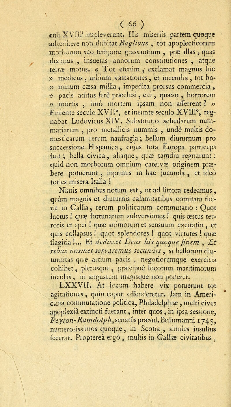 / culi XVIIl' impleverunt. His miseriis partem quoque adscribere non dubitat Baglivus , tot apoplecticorum Tnorborurr. suo tempore grassantium , prs illas , quas diximus , insuetas annorum constitutiones ,. atque terrs motus. « Tot etenim , exclamat magnus liic >) medicus, urbium vastationes, et incendia , tot ho- ?> minum csesa millia, impedita prorsus commercia , » pacis aditus fere prfeclusi, cui, qusso , horrorem \> mortis , imo mortern ipsam non afFerrent ? » Finiente seculoXVIl, et ineunteseculo XVIII, reg- nabat Ludovicus XIV. Substitutio schedarum num- mariarum , pro metallicis nummis , unde multis do- mesticarum rerum naufragia; bellum diuturnum pro successione Hispanica, cujus tota Europa particeps fuit ; bella civica, aliaque, quas tamdiu regnarunt : quid non morborum omnium catervcC originem pras- bere potuerunt, inprimis in hac jucunda , et ideo toties misera Italia ! Nimis omnibus notum est, ut ad littora redeamus, quam magnis et diuturnis calamitatibus comitata fue- rit in Gallia, rerum polidcarum commutatit) : Quot luctus! quae fortunarum subversiones ! quis sstus ter- roris et spei ! qus animorum et sensuum excitatio, et quis collapsus! quot splendores ! quot virtutes! quse iiagitia!... Et dedisset Deus his quoque finem , Et Tthus nosmet sirvaremus secundis , si beiiorum diu- turnitas quie artium pacis , negotiorumque exercitia cohibet, plerosque, praecipue locorum maritimorum incolas, in angustum magisque non poneret. LXXVII. At locum habere vix potuerunt tot agitationes, quin caput offenderetur. Jam in Ameri- C^.na commutatione politica, Philadelphise , multi cives apoplexia extincti fuerant, inter quos, in ipsa sessione, Peyton-Ramdolph^SQndiiuspraesuI.Bellumanni 1745, numerosissimos quoque, in Scotia , similes insultus fecerat. Propterea ergo, multis iii Galliae civitatibus ^