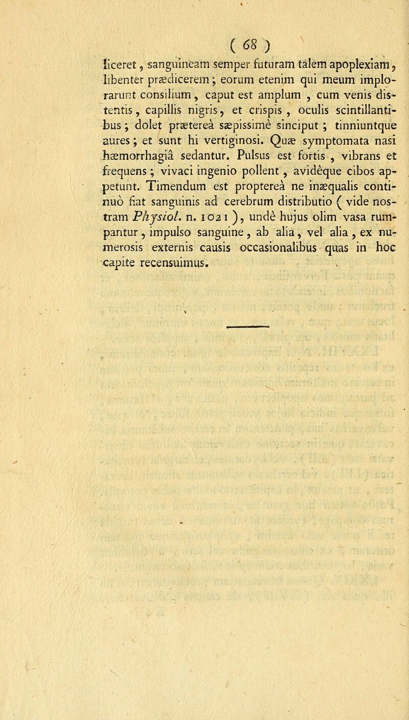 ( <38 ) iiceret, sangulneam semper futuram talem apoplexlam j libenter przedicerem; eorum etenim qui meum implo- rarunt consilium , caput est amplum , cum venis dis- tentis, capillis nigris, et crispis , oculis scintillanti- bus; dolet praeterea s<epissime sinciput ; tinniuntque aures; et sunt hi vertiginosi. Quae symptomata nasi hsemorrhagia sedantur. Pulsus est fortis , vibrans et frequens; vivaci ingenio pollent, avideque cibos ap- petunt. Timendum est propterea ne inzequalis conti- nuo fiat sanguinis ad cerebrum distributio ( vide nos- tram Physiol. n. 102 i ), unde hujus olim vasa rum- pantur, impulso sanguine , ab alia, vel alia , ex nu- merosis externis causis occasionalibus quas in hoc capite recensuimus.