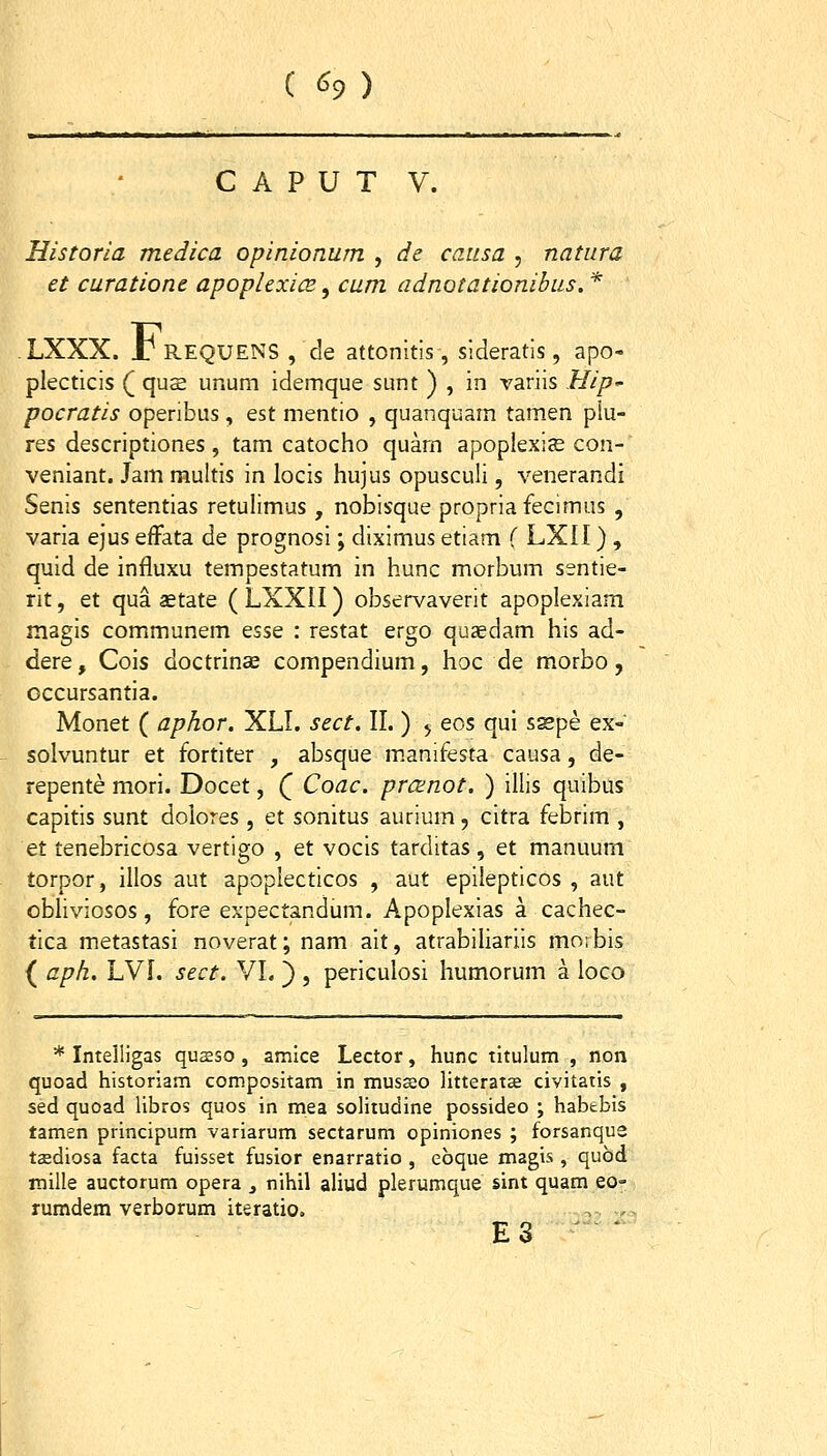 C «^9 ) C A P U T V. Historia medica opinionum , de causa , natura et curatione apoplexice ^ cum adnotationibus. * . LXXX. £ REQUENS , de attonitis , sideratis , apo- plecticis ( qus unum idemque sunt ) , in variis Hip' pocratis operibus, est mentio , quanquam tamen plu- res descriptiones , tam catocho quam apoplexiE con- veniant. Jam multis in locis hujus opusculi, venerandi Senis sententias retulimus , nobisque propriafecimus , varia ejus efFata de prognosi; diximus etiam f LXII) , quid de influxu tempestatum in hunc morbum ssntie- rit, et qua aetate ( LXXII) observaverit apoplexiam magis communem essQ : restat ergo quaedam his ad- dere, Cois doctrinee compendium, hoc de morbo, occursantia. Monet ( aphor. XLI. sect. II. ) ^ eos qui sspe ex- solvuntur et fortiter , absque m.anifesta causa, de- repente mori. Docet, Q Coac. prcenot. ) illis quibus capitis sunt doiores , et sonitus aurium, citra febrim , et tenebricosa vertigo , et vocis tarditas, et manuum torpor, illos aut apoplecticos , aut epilepticos , aut obliviosos, fore expectandum. Apoplexias a cachec- tica metastasi noverat; nam ait, atrabiliariis morbis ( apk. LVf. sect. VI. ) , periculosi humorum a loco * IntelHgas qusso , amice Lector, hunc tltulum , non quoad historiam compositam in musseo litteratee civitatis , sed quoad libros quos in mea solitudine possideo ; habebis tamen principum variarum sectarum opiniones ; forsanqu2 taediosa facta fuisset fusior enarratio , ebque magis , qubd mille auctorum opera _, nihil aliud plerumque sint quam eo- rumdem verborum iteratio. , . E3 ^ '