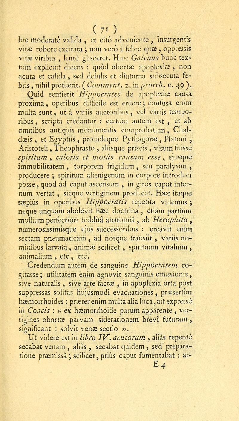 (7') ^ bre moderate valida , et cito adveniente , Insurgentis vitae robore excitata ; non vero a febre quse , oppressis vita3 viribus , lente glisceret. Hinc Galenus lumc tex- tum explicuit dicens : quod obortai apoplexi?2 , noii acuta et calida, sed debilis et diutarna subsecuta fe- bris, nihil profuerit. ( Comment. i, in prorrh. c. 49 ). Quid sentlerit Hippocrates de apoplexicc causa proxima, operibus difhcile est eruere; confusa eniin multa sunt, ut a variis auctoribus, vei variis tempo- ribus, scripta credantur : certum autem est , et ab omnibus antiquis monumentis comprobatum , Chal- daeis , et Egyptiis , proindeque Pythagora?, Platoni , Aristoteli, Theophrasto , aliisque priscis, vicum fuisse spiritum , caloris ct motus causam esse j. ejusque immobihtatem , torporem frigidum , seu paralysim , producere ; spiritum alienigenum in corpore introducl posse, quod ad caput ascensum , in giros caput inter- num vertat, sicque vertiginem producat. Haec itaque saepius in operibus Hippocratis repetita videmus ; neque unquam abolevit ha^c doctrina , etiam partium mollium perfectiorl reddita anatomia , ab HcrophilQ , numerosissimisque ejus successoribus : creavit enim sectam pneumaticam , ad nosque transiit, variis no- minibus larvata, animas scilicet , spirituum vitalium , snimalium , etc , tiz. Gredendam autem de sanguine Hippocratem co- gitasse; utilitatem enim agnovit sanguinis emissionis, sive naturalis, sive arte factae , in apopiexia orta post suppressas solitas huiusmodi evacoationes, pr^sertlm haemorrhoides: prgeterenimmultaalialoca^aitexpresse in Coacis : « ex hsmorrlioide parum apparente, ver- tigines obortaj parvam siderationem brevi futuram, sig;nificant : solvit venae sectio n. Ut videre est in libro IV. acutorum , alias repente secabat venam , alias, secabat quidem , sed prepara- tione praemissa; scilicet, prius caput fomentabat : ar- E4