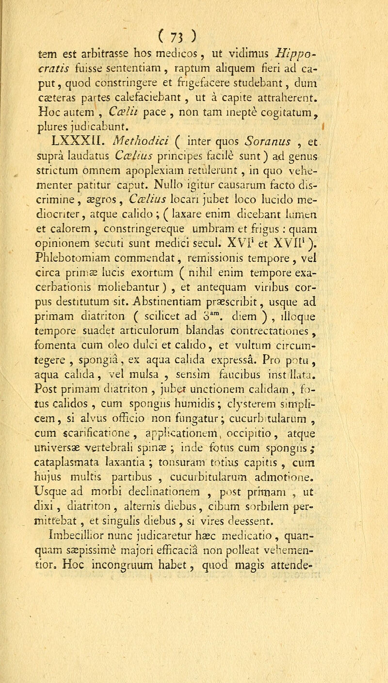 tem est arbitrasse hos medicos, ut vidlmus Hippo- cratis fuisse sententiam, raptum aliquem fieri ad ca- put, quod constringere et frigefacere studebant, dum ceeteras partes calefaciebant , ut a capite attraherent. Hoc autem , Ccslii pace , non tam mepte cogitatum, plures judicabunt. ( LXXXII. Methodici ( inter quos Soranus , et. STjpra laudatus Ccelius principes facile sunt) ad genus strictum omnem apoplexiam retulerunt , in quo vehe- menter patitur caput. Nullo igitur causarum facto dis- crimine , aegros, CceUus locari jubet loco lucido me- diocnter, atque calido ; ( laxare enim dicebant lumen et calorem , constringereque umbram et frigus ; quam opinionem secuti sunt medici secul. XVP et XVIP ). Phlebotomiam commendat, remissionis tempore , vel circa prima; lucis exortum ( nihil enim tempore exa- cerbationis moliebantur) , et antequam viribus cor- pus destitutum sit. Abstinentiam praescribit, usque ad primam diatriton ( scilicet ad o^™. diem ) , illoque tempore suadet articulorum blandas contrectationes , fomenta cum oleo dulci et calido, et vultum circum- tegere , spongia, ex aqua calida expressa. Pro potu, aqua calida, vel mulsa , sensim faucibus inst Ilata. Post primam diatriton , jubet unctionem calidam , io- tus calidos , cum spongiis humidis; clysterem simpli- cem, si alvus officio non fung;atur; cucurb tularum , cum scarificatione , applicationem, occipitio, atque universge vertebrali spinee ; inde fotus cum spongns ; cataplasmata laxantia ; tonsuram totius capitis , cuin hujus multis partibus , cucurbitularum admotione. Usque ad morbi declinationem , post primam , ut dixi, diatriton , alternis diebus, cibam sorbilem per- mittebat , et singulis diebus , si vires deessent. ImbeciIIior nunc judicaretur haec medicatio , quan- quam sspissime majori efficacia non polleat vehemen- tior, Hoc incongruum habet, qiiod magis attende-