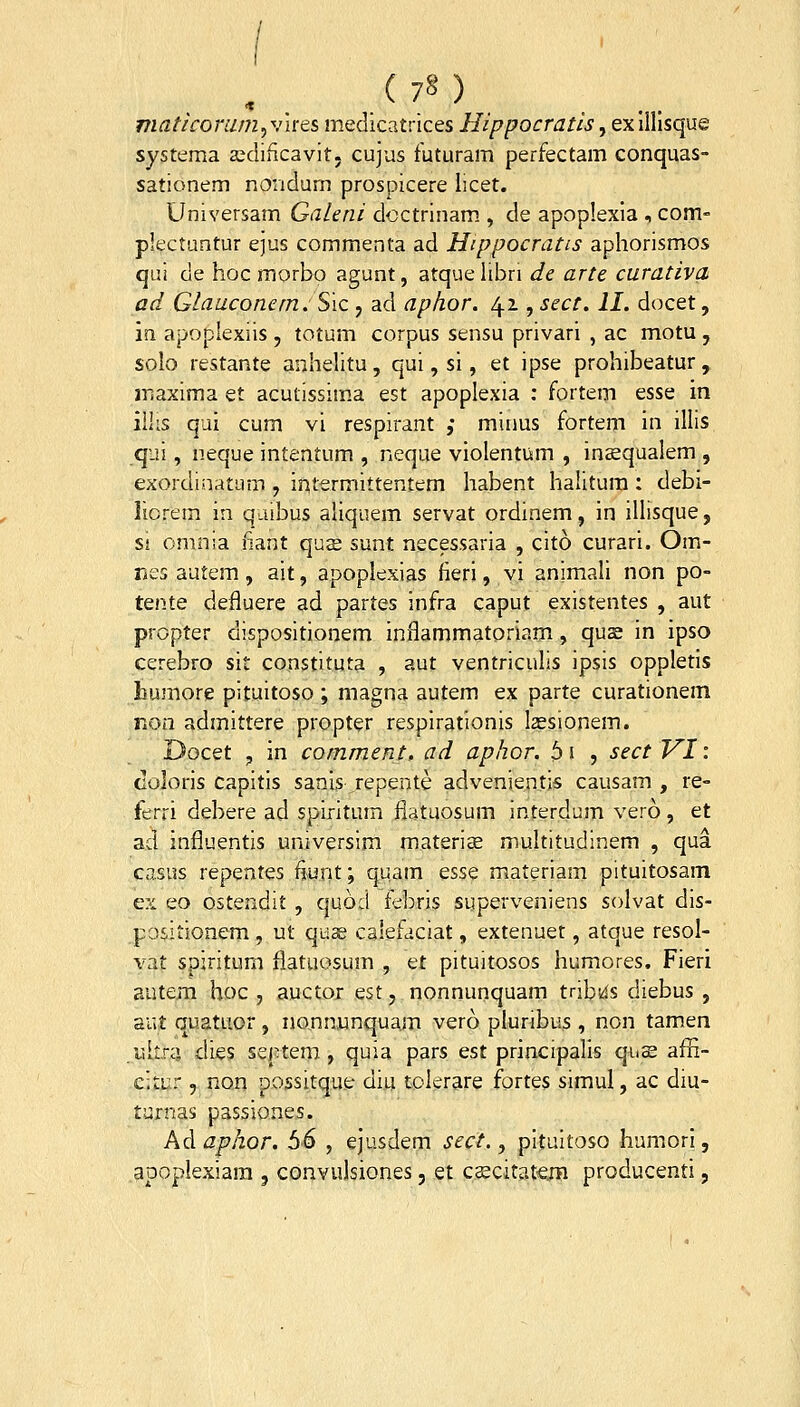 maticomm,vires medicatrices Hippocratis, exilllsque systema asciificavit. cujus futuram perfectam conquas- sationem nondurn prospicere licet. Universam Galeni dcctrinam., de apoplexia , com- plectuntur ejus commenta ad Hippocratis aphorismos qui de hoc morbo agunt, atque libri de arte curativa ad Glauconern.Sic , ad aphor. 41, sect. II. docet, in apoplexiis , totum corpus sensu privari , ac motu , solo restante anhelitu, qui, si, et ipse prohibeatur, maxima et acutissim.a est apoplexia : fortem esse in ilhs qui cum vi respirant ,• minus fortem in illis qui, neque intentum , neque violentum , insequalem , exordinatum , iritermittentem habent halitura : debi- liorem in qaibus aliquem servat ordinem, in illisque, si omnia nant qus sunt necessaria , cito curari. Om- nes autem, ait, apoplexias fieri, vi animali non po- tente defluere ad partes infra caput existentes , aut propter dispositionem inflammatoriam, quse in ipso cerebro sit constituta , aut ventriculis ipsis oppleds Iiumore pituitoso ; magna autem ex parte curationem rion admittere propter respirationis lassionem. Docet , in comment, ad aphor. 6 i , sect VI: doloris capitis sanis repente advenientis causam , re- ferri debere ad spiritum fiatuosum interdum vero, et ad influentis umversim materiae multitudinem , qua casus repentes fjunt; quam esse materiam pituitosam ex eo ostendit , quod f^bris superveniens solvat dis- positionem , ut qu^ calefaciat, extenuet, atque resol- vat spiritum flatuosum , et pituitosos humores. Fieri autem hoc , auctor est, nonnunquam tribi^s diebus , aut quatuor , nonn.unquam vero pluribus , non tamen .I5ll.r4 dies septem, quia pars est principalis qus affi- citur 5 non possitque diu tolerare fortes simul, ac diu- turnas passiones. Ad aphor. 56 , ejusdem sect., pituitoso humori, apoplexiara , convulsiones, et c^citatera producenti,