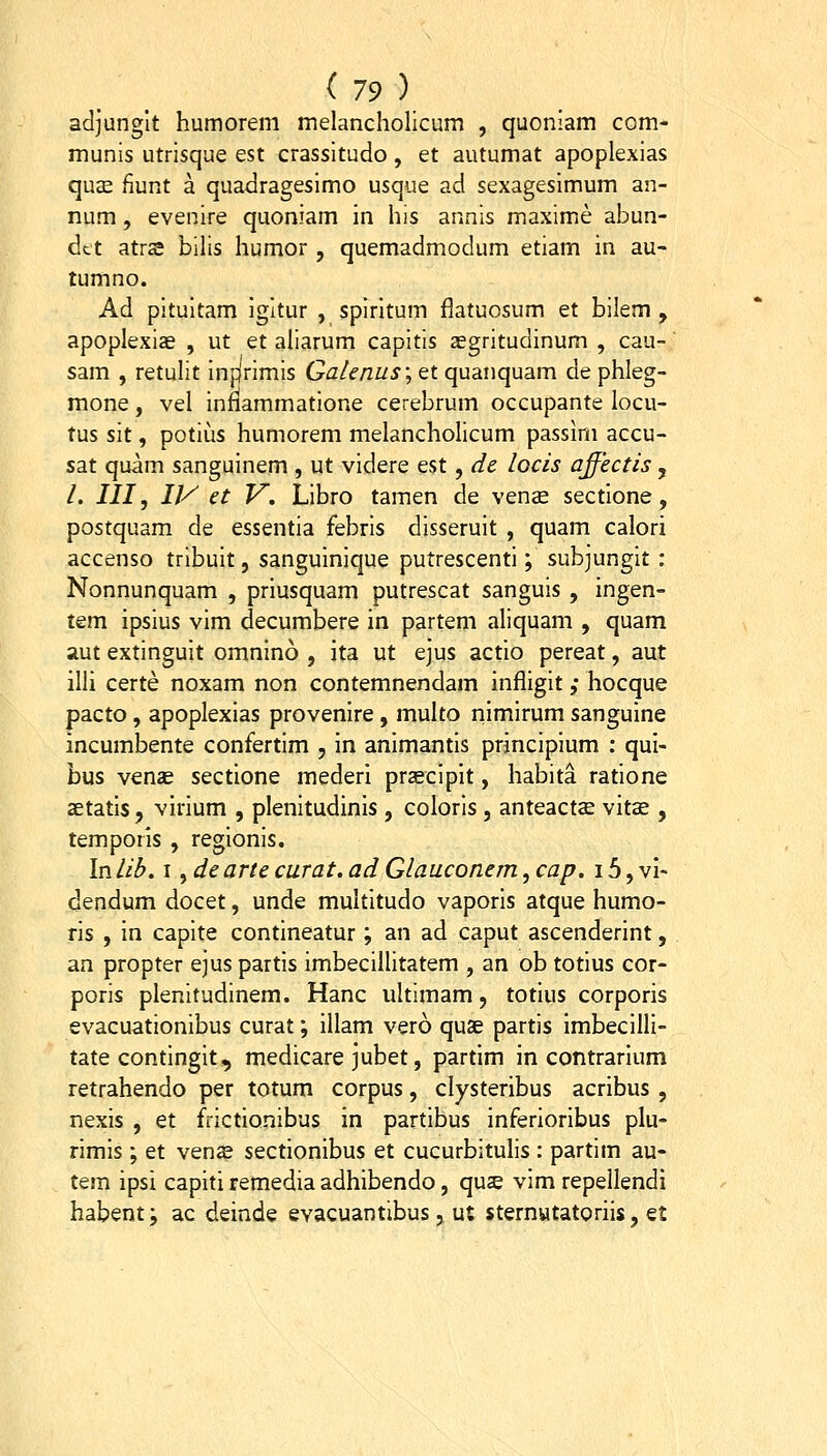 adjunglt humorem melancholicum , quoniam com- munis utrisque est crassitudo, et autumat apoplexias qu£e fiunt a quadragesimo usque ad sexagesimum an- num, evenire quoniam in his annis maxime abun- dtt atrse bilis humor , quemadmodum etiam in au- tumno. Ad pituitam igitur , spiritum flatuosum et bilem , apoplexize , ut et aliarum capitis aegritudinum , cau- sam , retuht infjrimis Gaknus\ et quanquam de phleg- mone, vel innammatione cerebrum occupante locu- tus sit, potius humorem melancholicum passini accu- sat quam sanguinem , ut videre est, de. locis affectis , /. III, ly et F. Libro tamen de vense sectione, postquam de essentia febris disseruit , quam calori accenso tribuit, sanguinique putrescenti; subjungit: Nonnunquam , priusquam putrescat sanguis , ingen- tem ipsius vim decumbere in partem aliquam , quam aut extinguit omnino , ita ut ejus actio pereat, aut illi certe noxam non contemnendam infligit ,• hocque pacto, apoplexias provenire, multo nimirum sanguine incumbente confertim , in animantis principium : qui- bus venas sectione mederi prascipit, habita ratione aetatis, virium , plenitudinis , coloris , anteactse vitse , temporis , regionis. In lib. I, de arte curat. ad Glauconem, cap. 15, vi- dendum docet, unde multitudo vaporis atque humo- ris , in capite contineatur; an ad caput ascenderint, an propter ejus partis imbecillitatem , an ob totius cor- poris plenitudinem. Hanc ultimam, totius corporis evacuationibus curat; illam vero quae partis imbecilli- tate contingit, medicare jubet, partim in contrarium retrahendo per totum corpus, clysteribus acribus , nexis , et frictionibus in partibus inferioribus plu- rimis ; et ven^ sectionibus et cucurbitulis : partim au- tem ipsi capiti remedia adhibendo, qus vim repellendi habent; ac deinde evacuantibus, ut sternutatoriis, et