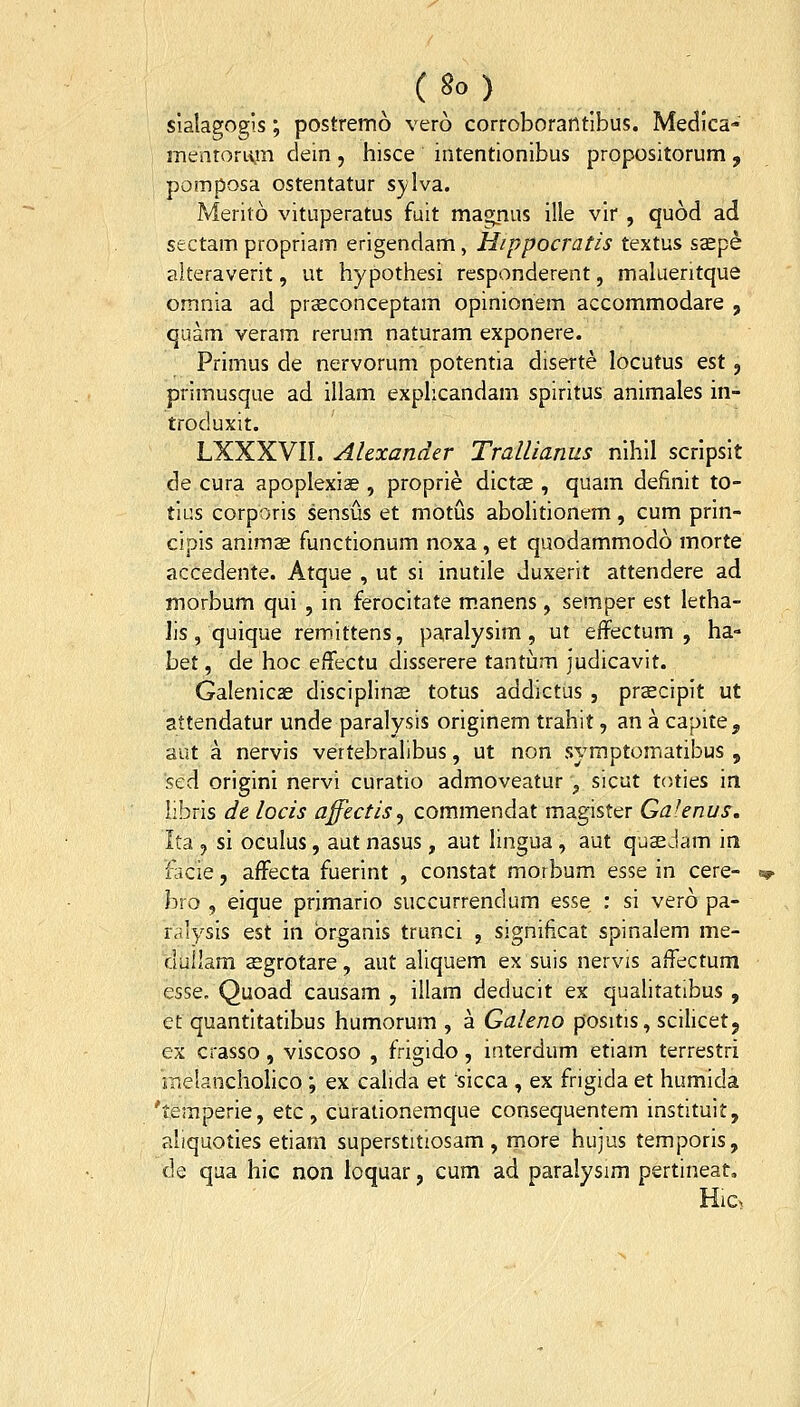 sialagogi.s; postremo vero corroborantibus. Medica- mentorLyn dein, hisce intentionlbus propositorum, pomposa ostentatur sylva. Merito vituperatus fuit magnus ille vir , quod ad sectam propriam erigendam, Hippocratis textus ssepe alteraverit, ut hypothesi rcsponderent, malueritque omnia ad prasconceptam opinionem accommodare , quam veram rerum naturam exponere. Primus de nervorum potentia diserte locutus est, primusque ad illam exphcandam spiritus animales in- troduxit. LXXXVII. Alexander Trallianus nihil scripsit de cura apoplexiae , proprie dictae , quam definit to- tius corporis sensus et motus abohtionem, cum prin- cipis animse functionum noxa, et quodammodo morte accedente. Atque , ut si inutile duxerit attendere ad morbum qui , in ferocitate m.anens, semper est letha- Jis, quique remittens, paralysim, ut effectum , ha- bet, de hoc effectu disserere tantum judicavit. Galenicas disciphns totus addictus , prscipit ut attendatur unde paralysis originem trahit, an a capite, aut a nervis vertebrallbus, ut non symptomatibus , sed origini nervi curatio admoveatur', sicut toties in iibris de locis affectis^ commendat magister Galenus, Ita 9 si oculus, aut nasus, aut lingua, aut quaeJam ia flicie, affecta fuerint , constat morbum esse in cere- bro , eique primario succurrendum esse : si vero pa- ralysis est in brganis trunci , significat spinalem me- duilam aegrotare, aut aliquem ex suis nervis affectum esse. Quoad causam , illam deducit ex quahtatibus , et quantitatibus humorum , a Galeno positis, scihcetj ex crasso, viscoso , frigido, interdum etiam terrestri rnelanchohco ; ex calida et sicca , ex frigida et humida 'temperie, etc , curationemque consequentem instituit, aliquoties etiarn superstitiosam , more hujus temporis, de qua hic non loquar, cum ad paralysim pertineat, Hic>