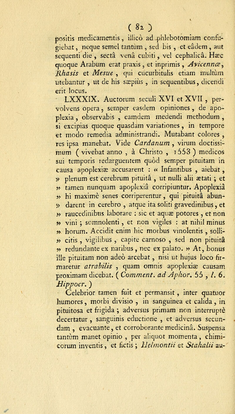 posltls medlcamentis, iilico ad -phlebotomiam confu- giebat, neque semel tantum , sed bis , et eadem, aut sequenti die , secta vena cubiti, vel cephalica. Hasc quoque Arabum erat praxis , et inprimis , Ayicenncz ^ Rhasis et Mesue , qui cucurbitulis etiam multum utebantur , ut de his ssspius , in sequentibus, dicendi erit locus. • LXXXIX. Auctorum seculi XVI et XVII , per- voivens opera, seraper easdem opiniones, de apo- plexia, observabis , eamdem medendi methodum , si excipias quoque quasdam variationes, in tempore et raodo remedia administrandi. Mutabant colores , res ipsa manebat. Vide Cardanum , virum doctissi- mum ( vivebat anno , a Christo , i653) medicos sui temporis redarguentem quod semper pituitam in Causa apoplexiae accusarent : « Infantibus , aiebat, » plenum estcerebrum pituita , ut nuUi alii aetati ; et M tamen nunquam apoplexia corripiuntur. Apoplexia » hi maxime senes corriperentur, qui pituita abun- » darent in cerebro , atque ita soliti gravedinibus, et » raucedinibus laborare : sic et aquae potores, et non » vini ; somnolenti, et non vigiles : at nihil minus » horum. Accidit enim hic morbus vinolentis , solli- » citis , vigilibus , capite carnoso , sed non pituita » redundanteex naribus, nec ex palato. » At, bonus ille pituitam non adeo arcebat, nisi ut hujus loco fir- maretur atrahilis , quam omnis apoplexias causam proximam dicebat. {Comment. ad Aphor, 55 , /. 6. Bippocr. ) Celebrior tamen fuit et permansit, inter quatuor humores, morbi divisio , in sanguinea et calida, in pituitosa et frigida ; adversus primam ncn interrupte decertatur, sanguinis educticne , et adversus secun- dam , evacuante, et corroborante medicina. Suspensa tantiim manet opinio , per aliquot momenta, chimi- corum inventis, et fictis; Ihlmontii et Stahalii au-