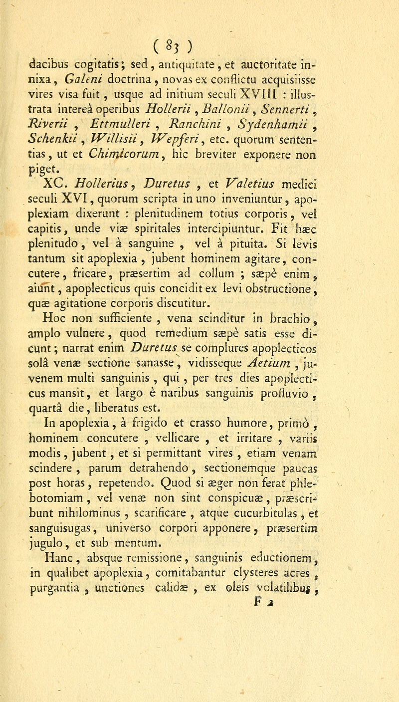 ( 8? ) daclbus cogitatls; sed, antiquitate, et auctoritate in- nixa, Galenl doctrina , novas ex conflictu acquisiisse vires visa fuit , usque ad initium seculi XVIII : illus- trata interea operibus Hollerii, BaHonii, Sennerti , Kiverii , Ettmulleri , Ranchini , Sydenhamii , Schenkii ^ Willisii, JVepferi ^ etc. quorum senten- tias, ut et Chimicoram, hic breviter exponere non piget. XC. HoUerius ^ Duretus , et Vahtius medicl seculi XVI, quorum scripta in uno inveniuntur, apo- plexiam dixerunt : plenitudinem totius corporis, vel capitis, unde vi^e spiritales intercipiuntur. Fit haec plenitudo , vel a sanguine , vel a pituita. Si ievis tantum sit apoplexia , jubent hominem agitare, con- cutere, fricare, praesertim ad coUum ; s^pe enim, aiunt, apoplecticus quis concidit ex levi obstructione, quae agitatione corporis discutitur. Hoc non sufficiente , vena scinditur in brachio, amplo vulnere, quod remsdium saepe satis esse di~ cunt; narrat enim Duretus se complures apoplecticos sola venae sectione sanasse, vidisseque Aetium , ju- venem multi sanguinis , qui , per tres dies apoplecti' cus mansit, et largo e naribus sanguinis profluvio , quarta die, liberatus est. In apoplexia, a frigido et crasso humore, primo , hominem concutere , vellicare , et irritare , variis modis, jubent, et si permittant vires , etiam venam scindere , parum detrahendo , sectionemque paucas post horas, repetendo. Quod si seger non ferat ph!e- botomiam , vel venae non sint conspicuae, prsscri- bunt nihilominus , scarificare , atque cucurbitulas , et sanguisugas, universo corpori apponere, prsesertim jugulo, et sub mentum. Hanc , absque remissione, sanguinis eductlonem, in quahbet apoplexia, comitabantur clysteres acres , pureantia , unctiones cahdse , ex oleis volatilibui , F j