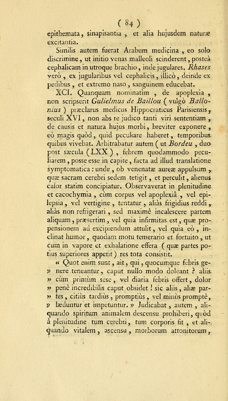 («4) _ epithemata, slnaplsantia , et alia hujusdem naturse excitantia. Similis autem fuerat Arabum medicina , eo solo discrimine, ut initio venas malleoli scinderent, postea cephaUcam in utroque brachio, inde jugulares. Rhases vero , ex jugularibus vel cephalicis , illico, deincle ex pedibus , et extremo naso , sanguinem educebat. XCI. Quanquam nominatim , de apoplexia , non scripserit Gulielmus de Baillou ( vulgo Ballo- nius ) prseclarus medicus Hippocraticus Parisiensis, secuh XVI, non abs re judico tanti viri sententiam , de causis et natura hujus morbi, breviter exponere , eo magis quod , quid pecukare haberet, temporibus quibus vivebat. Arbitrabatur autem ( ut Bordeu , duo post S2ecula(LXX) , febrem quodammodo pecu- iiarem, posse esse in capite , facta ad illud translatione symptomatica : unde , ob venenatee aureae appulsum , qu32 sacram cerebri sedem tetigit, et percuHt, alienus caior statim concipiatur. Observaverat in plenitudine et cacochymia, cum corpus vel apoplexia , vel epi- lepsia, vel vertigine , tentatur , alias frigidius reddi , ahas non refrigerari , sed maxim^ incalescere partem aliquam, praesertim , vei quia infirmitas est, quae pro- pensionem ad excipiendum attulit, vel quia eo , in- clinat humor, quodam motu temerario et fortuito , ut cum in vapore et exhalatione effera ( quae partes po- tius superiores appetit) res tota consistit. « Quot enim sunt, ait, qui, quocum.que febris ge- » nere teneantur, caput nullo modo doleant } ahis » cum primum sese, vel diaria febris offert, dolor » pene incredibilis caput obsidet ! sic alils, aliae par- » tes, citius tardius, promptius, vel minus prompt^, i> l^duntur et impetuntur. » Judicabat, autem , ali- quando spiritum animalem descensu prohiberi, quod a plenitudine tum cerebri, tum corporis fit , et ali-, quando vitalem, ascensu , morborum attonitorum,