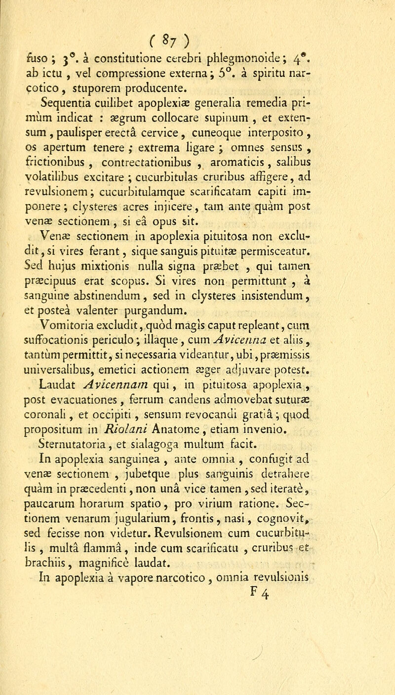 ftiso ; 3°. a constltutione cerebri phlegmonoide; 4*. ab ictu , vel compressione externa; 5°. a spiritu nar- cotico, stuporem producente. Sequentia cuilibet apoplexiae generalia remedia pri- miim indicat ; gegrum collocare supinum , et exten- sum , paulisper erecta. cervice, cuneoque interposito , os apertum tenere ,* extrema ligare ; omnes sensus , frictionibus , contrectationibus , aromaticis , salibus volatilibus excitare ; cucurbitulas cruribus affigere, ad revulsionem; cucurbitulamque scarificatam capiti im- ponere ; clysteres acres injicere, tam ante quam post venae sectionem , si ea opus sit. Vena2 sectionem iii apoplexia pituitosa non exclu- dit, si vires ferant, sique sanguis pituitae permisceatur. Sed hujus mixtionis nulla signa prasbet , qui tamen pra^cipuus erat scopus. Si vires non permittunt , a sanguine abstinendum, sed in clysteres insistendum, et postea valenter purgandum. Vomitoria excludit, quod magis caput repleant, cum suffocationis periculo; illaque, cum Avice/tna et aliis, tantum permittit, si necessaria videantur, ubi ,pr^missis universalibus, emetici actionem a^ger adjuvare potest. Laudat Avicennam qm y in pituitosa apoplexia , post evacuationes , ferrum candens admovebat suturce coronali, et occipiti, sensum revocandi gratia; quod propositum in Riolani Anatome, etiam invenio. Sternutatoria, et sialagoga multum facit. In apoplexia sanguinea , ante omnia , confugit ad venae sectionem , jubetque plus san-guinis detrahere quam in prscedenti, non una vice tamen ,sed iterate, paucarum horarum spatio, pro virium ratione. Sec- tionem venarum jugularium, frontis, nasi, cognovit, sed fecisse non videtur. Revulsionem cum cucurbitu- lis , multa flamma, inde cum scarificatu , cruribus et brachiis, magnifice laudat. In apoplexia a vaporexiarcotico , omnia revulsionis F4