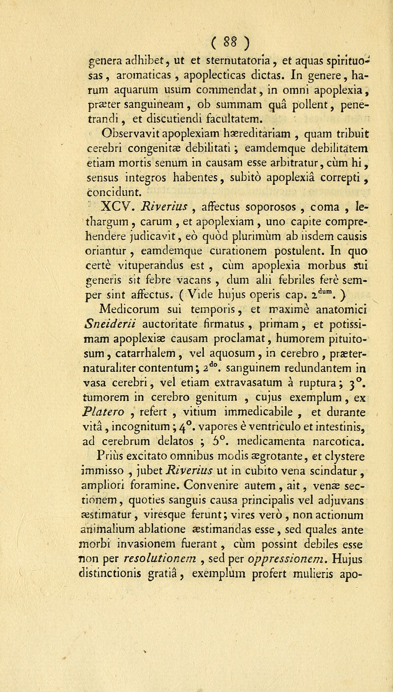 genera adhibet, ut et stemutatoria, et aquas spirituo- sas, aromaticas , apoplecticas dictas. In genere, ha- rum aquarum usum conimendat, in omni apoplexia, prajter sanguineam , ob summam qua poUent, pene- trandi, et discutiendi facultatem. Observavit apoplexiam haereditariam , quam tribuit cerebri congenitae debilitati; eamdemque debilitatem etiam mortis senum in causam esse arbitratur, ciim hi, sensus integros habentes, subito apoplexia correpti , concidunt. XCV. Riverius , afFectus soporosos , coma , le- thargum , carum , et apoplexiam , uno capite compre- hendere judicavit, eo quod plurimum ab iisdem causis oriantur , eamdemque curationem postulent. In quo certe vituperandus est , cum apoplexia morbus stii generis sit febre vacans , dum alii febriles fere sem- per sint affectus. ( Vide hujus operis cap. i'^. ) Medicorum sui temporis, et maxime anatomici Sneiderii auctoritate firmatus , primam, et potissi- mam apoplexiae causam proclamat, humorem pituito- sum 5 catarrhalem , vel aquosum , in cerebro , praster- naturahter contentum; 2^°. sanguinem redundantem m vasa cerebri, vel etiam extravasatum a ruptura; 3**. tumorem in cerebro genitum , cujus exemplum, ex Platero , refert , vitium immedicabile , et durante vita, incognitum; 4°. vapores e ventriculo et intestinis, ad cerebrum delatos ; 6°. medicamenta narcotica. Prius excitato omnibus modis aegrotante, et clystere immisso , jubet Riverius ut in cubito vena scindatur, ampliori foramine. Convenire autem , ait, venae sec- tinnem, quoties sanguis causa principalis vel adjuvans festimatur, viresque ferunt; vires vero , non actionum animalium ablatione aestimandas qssq , sed quales ante morbi invasionem fuerant, cijim possint debiles esse Tion per resolutionem , sed per oppressionem. Hujus distinctionis gratia, exemplum profert mulieris apo-