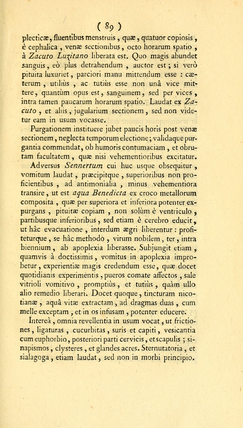 ( »9 ) plectlcse, fluentlbus menstruis, quse, quatuor copiosls, e cephalica , vense sectionibu?, octo horarum spatio , a Zacuto Lw^itano hberata est. Quo magis abundet sanguis, eo plus detrahendum , auctor est; si vero pituita luxuriet, parciori manu mittendum esse ; c«e- terum , utilius , ac tutius esse non una vice mit- tere, quantum opus est, sanguinem, sed per vices , intra tamen paucarum horarum spatio. Laudat ex Za- cuto , et aliis, jugularium sectionem, sed non vide- tur eam in usum vocasse. Purgationem instituere jubet paucis horls post venae sectionem, neglecta temporum electione; vahdaque pur- gantia commendat, ob humoriscontumaciam , et obru- tam facultatem, quse nisi vehementioribus excitatur. Adversus Sennertum cui huc usque obsequitur , vomitum laudat , prsEcipitque , superioribus non pro- ficientibus , ad antimonialia , minus vehementiora transire, ut est aqua Benedicta ex croco metallorum composita , quas per superiora et inferiora potenter ex- purgans , pituitce copiam , non solum e ventriculo ^ partibusque inferioribus, sed etiam e cerebro educit, ut hac evacuatione , interdum aegri hberentur : profi- teturque , se hac methodo , virum nobilem , ter, intra biennium , ab apoplexia hberasse. Subjungit etiam , quamvis a doctissimis, vomltus In apoplexia impro- betur, experientiae magis credendum esse, quae docet quotidianis experimentis, pueros comate afFectos , sale vitrioli vomitivo , promptii!is, et tutius , quam ullo alio remedio liberari. Docetquoque, tincturam nico- tianae, aqua vitae extractam , ad dragmas duas , cum melle exceptam , et In os infusam , potenter educere. Interea , omnia revellentia in usum vocat, ut frictlo- nes, ligaturas , cucurbitas, suris et capitl, vesicantia cumeuphorbio, posteriori parti cervicis, etscapulis ; si- napismos, clysteres , et glandes acres. Sternutatoria , et sialagoga, etiam laudat, sed non in morbi principio.