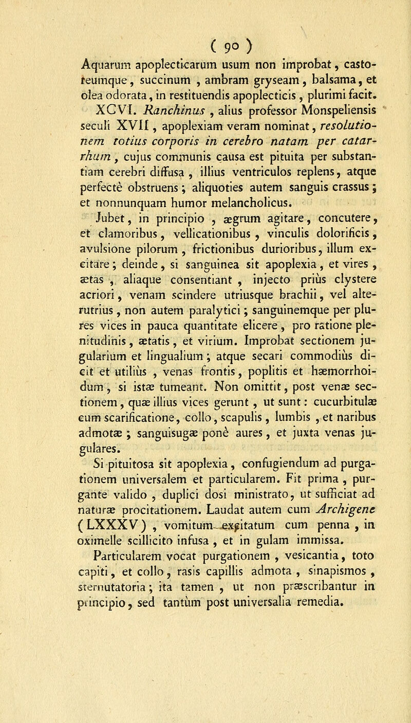 ( 9° ) Aquarum apoplectlcarum usum non improbat, casto- ^eumque, succinum , ambram gryseam, balsama, et olea odorata, in restituendis apoplecticis , plurimi facit. XCVI. Ranchinas , alius professor Monspeliensis seculi XVII, apoplexiam veram nominat, resoLatio- nem rotius corporis in cerebro natam per catar- rhum y cujus communis causa est pituita per substan- tiam cerebri diffusa , illius ventriculos replens, atque perfecte obstruens; aliquoties autem sanguis crassus; et nonnunquam humor melancholicus. Jubet, in principio , aegrum agitare, concutere, et clamoribus, vellicationibus , vinculis dolorificis, avulsione pilorum , frictionibus durioribus, illum ex- eitare; deinde, si sanguinea sit apoplexia, et vires , aetas , aliaque consentiant , injecto priiis clystere acriori, venam scindere utriusque brachii, vel alte- rutrius , non autem paralytici; sanguinemque per plu- res vices in pauca quantitate elicere , pro rstione ple- nitudinis, aetatis, et virium. Improbat sectionem ju- gularium et lingualium; atque secari commodius di- eit et utilius , venas frontis, poplitis et haemorrhoi- dum, si istae tumeant. Non omittit, post venae sec- tionem, quae illius vices gerunt , ut sunt: cucurbitulae eum scarificatione, collo, scapulis, lumbis , et naribus admotcE ; sanguisugae pone aures, et juxta venas ju- gulares. Si pituitosa sit apoplexia, confugiendum ad purga- tionem universalem et particularem. Fit prima , pur- gante valido , duplici dosi ministrato, ut sufficiat ad naturas procitationem. Laudat autem cum Archigenc ( LXXXV ) , vomitum-^x^itatum cum penna , in oximelle scillicito infusa , et in gulam immissa. Particularem vocat purgationem , vesicantia, toto capiti, et collo, rasis capillis admota , sinapismos , srernutatoria; ita tamen , ut non praescribantur in pvincipio, sed tantum post universalia remedia.