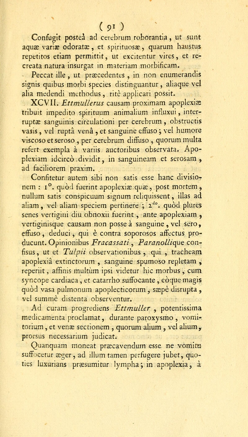 Confuglt poste^ ad cerebrum roborantia, ut sunt aquse varias odorats, et spirituosse, quarum haustus repetitos etiam permittit, ut excitentur vires, et re- creata natura insurgat m materiam morbificam. Peccat ille , ut prascedentes , in non enumerandis signis quibus morbi species distinguantur, aliaque vel alia medendi mtthodus, rite appllcari possit. XCVII. Ettmullems causam proximam apoplexis tribuit impedito spirituum animalium infiuxui, inter- rupts sanguinis circulationi per cerebrum , obstructis vasis, vel rupta vena , et sanguine effuso; vel humore viscoso et seroso , per cerebrum diffuso , quorum multa refert exempla a variis auctoribus observata. Apo- plexiam idcirco dividit, in sanguineam et serosara , ad faciliorem praxim. Confitetur autem sibi non satis esse hanc divisio- nem ; i°. quod fuerint apoplexice quas , post mortem , nuUum satis conspicuum signum reliquissent, illas ad aliam, vel aliam speciem pertinere ; 2''°. quod plures senes vertigini diu obnoxii fuerint , ante apoplexiam , vertiginisque causam non possea sanguine , vel sero, effuso, deduci, qui e contra soporosos affectus pro- ducunt. Opinionibus Fracassati, Paranollique con- fisus, ut et Tulpii observationibus , qui , trachearn apoplexia extinctorum , sanguine spumoso repletam , reperiit, affinis multum ipsi videtur hic morbus , cum syncope cardiaca, et catarrho suffocante , eoquemagis quod vasa pulmonum apoplecticorum, ssepe disrupta, vel summe distenta observentur. Ad curam progrediens Ettmuller , potentissima raedicamenta proclamat, durante paroxysmo , vomi- torium, et venae sectionem , quorum ahum , vel alium, prorsus necessarium judicat. Quanquam moneat prscavendum esse ne vomitii suffocetur £ger, ad illum tamen perfugere jubet, quo- ties luxurians prgesumitur lympha; in apoplexia, a