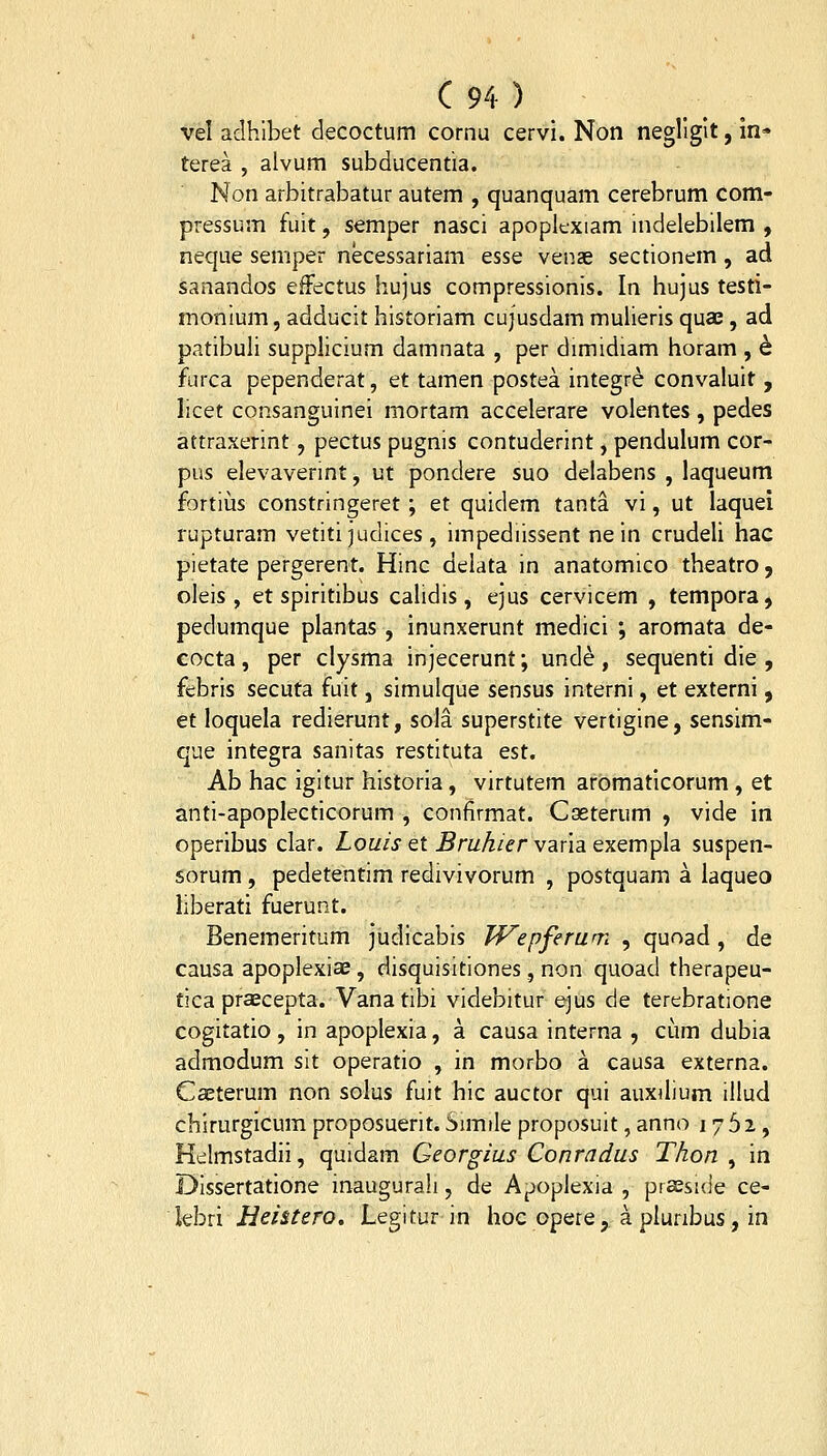 vel adhibet decoctum cornu cervi. Non negllglt, m* terea , alvum subducentia. Non arbitrabatur autem , quanquam cerebrum com- pressum fuit, semper nasci apopltxiam indelebilem , neque semper necessariam esse venae sectionem, ad sanandos efFectus hujus compressionis. In hujus testi- monium, adducit historiam cujusdam mulieris quae, ad patibuli supphcium damnata , per dimidiam horam , h furca pependerat, et tamen postea integre convaluit, licet consanguinei mortam accelerare volentes, pedes attraxerint, pectus pugnis contuderint, pendulum cor- pus elevaverint, ut pondere suo delabens , laqueum fortius constringeret; et quidem tanta vi, ut laquei rupturam vetiti judices , impediissent ne in crudeli hac pietate pergerent. Hinc delata in anatomico theatro, oleis , et spiritibus calidis, ejus cervicem , tempora, pedumque plantas , inunxerunt medici ; aromata de- cocta, per clysma injecerunt; unde, sequenti die , febris secuta fuit, simulque sensus interni, et externi, et loquela redierunt, sola superstite vertigine, sensim- que integra sanitas restituta est. Ab hac igitur historia, virtutem aromaticorum, et anti-apoplecticorum , conflrmat. Cseterum , vide in operibus clar. Zo£//iet ^m^/^r varia exempla suspen- sorum , pedetentim redivivorum , postquam a laqueo liberati fuerunt. Benemeritum judicabis Wepferum , quoad , de causa apoplexiae , disquisitiones, non quoad therapeu- tica praecepta. Vana tibi videbitur ejus de terebratione cogitatio, in apoplexia, a causa interna , cum dubia admodum sit operatio , in morbo a causa externa. Caeterum non solus fuit hic auctor qui auxdium illud chirurgicum proposuerit. Simile proposuit, anno 1762, Hcilmstadii, quidam Georgius Conradus Thon ^ in Dissertatione inauguraii, de Ajjopiexia , praesuie ce- hhn Hei&tero. Legitur in hoc opere, a plunbus, in